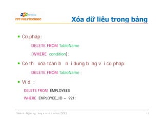 Cú pháp:
DELETE FROM TableName
[WHERE condition];
Có thể xóa toàn bộ nội dung bảng với cú pháp:
DELETE FROM TableName ;
Ví dụ:
DELETE FROM EMPLOYEES
WHERE EMPLOYEE_ID = 921;
Xóa dữ liệu trong bảng
Cú pháp:
DELETE FROM TableName
[WHERE condition];
Có thể xóa toàn bộ nội dung bảng với cú pháp:
DELETE FROM TableName ;
Ví dụ:
DELETE FROM EMPLOYEES
WHERE EMPLOYEE_ID = 921;
Slide 4 - Ngôn ngữ truy vấn có cấu trúc (SQL) 17
 