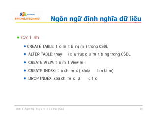 Các lệnh:
CREATE TABLE: tạo một bảng mới trong CSDL
ALTER TABLE: thay đổi cấu trúc của một bảng trong CSDL
CREATE VIEW: tạo một View mới
CREATE INDEX: tạo chỉ mục ( khóa để tìm kiếm)
DROP INDEX: xóa chỉ mục đã được tạo
Ngôn ngữ định nghĩa dữ liệu
Các lệnh:
CREATE TABLE: tạo một bảng mới trong CSDL
ALTER TABLE: thay đổi cấu trúc của một bảng trong CSDL
CREATE VIEW: tạo một View mới
CREATE INDEX: tạo chỉ mục ( khóa để tìm kiếm)
DROP INDEX: xóa chỉ mục đã được tạo
Slide 4 - Ngôn ngữ truy vấn có cấu trúc (SQL) 19
 