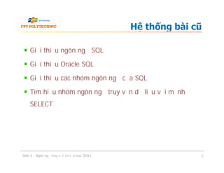 Giới thiệu ngôn ngữ SQL
Giới thiệu Oracle SQL
Giới thiệu các nhóm ngôn ngữ của SQL
Tìm hiểu nhóm ngôn ngữ truy vấn dữ liệu với mệnh đề
SELECT
Hệ thống bài cũ
Giới thiệu ngôn ngữ SQL
Giới thiệu Oracle SQL
Giới thiệu các nhóm ngôn ngữ của SQL
Tìm hiểu nhóm ngôn ngữ truy vấn dữ liệu với mệnh đề
SELECT
Slide 4 - Ngôn ngữ truy vấn có cấu trúc (SQL) 2
 