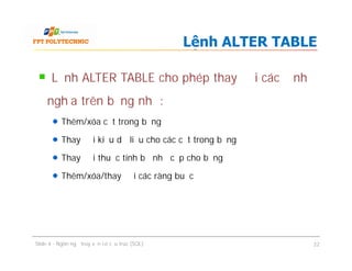 Lệnh ALTER TABLE cho phép thay đổi các định
nghĩa trên bảng như:
Thêm/xóa cột trong bảng
Thay đổi kiểu dữ liệu cho các cột trong bảng
Thay đổi thuộc tính bộ nhớ cấp cho bảng
Thêm/xóa/thay đổi các ràng buộc
Lệnh ALTER TABLE
Lệnh ALTER TABLE cho phép thay đổi các định
nghĩa trên bảng như:
Thêm/xóa cột trong bảng
Thay đổi kiểu dữ liệu cho các cột trong bảng
Thay đổi thuộc tính bộ nhớ cấp cho bảng
Thêm/xóa/thay đổi các ràng buộc
Slide 4 - Ngôn ngữ truy vấn có cấu trúc (SQL) 22
 