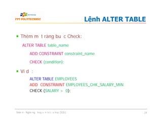 Thêm một ràng buộc Check:
ALTER TABLE table_name
ADD CONSTRAINT constraint_name
CHECK (condition);
Ví dụ:
ALTER TABLE EMPLOYEES
ADD CONSTRAINT EMPLOYEES_CHK_SALARY_MIN
CHECK (SALARY > 0);
Lệnh ALTER TABLE
Thêm một ràng buộc Check:
ALTER TABLE table_name
ADD CONSTRAINT constraint_name
CHECK (condition);
Ví dụ:
ALTER TABLE EMPLOYEES
ADD CONSTRAINT EMPLOYEES_CHK_SALARY_MIN
CHECK (SALARY > 0);
Slide 4 - Ngôn ngữ truy vấn có cấu trúc (SQL) 24
 