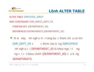 ALTER TABLE EMPLOYEE_INPUT
ADD CONSTRAINT EMP_INPUT_DEPT_FK
FOREIGN KEY (DEPARTMENT_ID)
REFERENCES DEPARTMENTS (DEPARTMENT_ID);
Ví dụ này định nghĩa một ràng buộc tham chiếu có tên
EMP_DEPT_FK sẽ được thêm vào bảng EMPLOYEES để
định nghĩa cột DEPARTMENT_ID là khóa ngoại tương
ứng với cột khóa chính (DEPARTMENT_ID) của bảng
DEPARTMENTS
Lệnh ALTER TABLE
ALTER TABLE EMPLOYEE_INPUT
ADD CONSTRAINT EMP_INPUT_DEPT_FK
FOREIGN KEY (DEPARTMENT_ID)
REFERENCES DEPARTMENTS (DEPARTMENT_ID);
Ví dụ này định nghĩa một ràng buộc tham chiếu có tên
EMP_DEPT_FK sẽ được thêm vào bảng EMPLOYEES để
định nghĩa cột DEPARTMENT_ID là khóa ngoại tương
ứng với cột khóa chính (DEPARTMENT_ID) của bảng
DEPARTMENTS
Slide 4 - Ngôn ngữ truy vấn có cấu trúc (SQL) 25
 