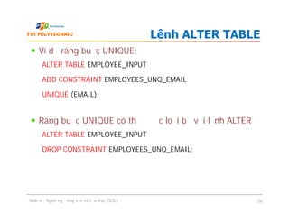 Ví dụ ràng buộc UNIQUE:
ALTER TABLE EMPLOYEE_INPUT
ADD CONSTRAINT EMPLOYEES_UNQ_EMAIL
UNIQUE (EMAIL);
Ràng buộc UNIQUE có thể được loại bỏ với lệnh ALTER
ALTER TABLE EMPLOYEE_INPUT
DROP CONSTRAINT EMPLOYEES_UNQ_EMAIL;
Lệnh ALTER TABLE
Ví dụ ràng buộc UNIQUE:
ALTER TABLE EMPLOYEE_INPUT
ADD CONSTRAINT EMPLOYEES_UNQ_EMAIL
UNIQUE (EMAIL);
Ràng buộc UNIQUE có thể được loại bỏ với lệnh ALTER
ALTER TABLE EMPLOYEE_INPUT
DROP CONSTRAINT EMPLOYEES_UNQ_EMAIL;
Slide 4 - Ngôn ngữ truy vấn có cấu trúc (SQL) 26
 