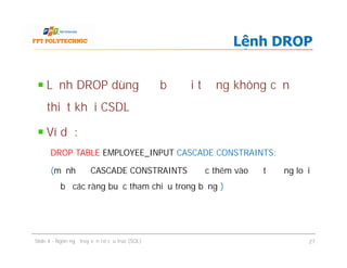 Lệnh DROP dùng để bỏ đối tượng không cần
thiết khỏi CSDL
Ví dụ:
DROP TABLE EMPLOYEE_INPUT CASCADE CONSTRAINTS;
(mệnh đề CASCADE CONSTRAINTS được thêm vào để tự động loại
bỏ các ràng buộc tham chiếu trong bảng )
Lệnh DROP
Lệnh DROP dùng để bỏ đối tượng không cần
thiết khỏi CSDL
Ví dụ:
DROP TABLE EMPLOYEE_INPUT CASCADE CONSTRAINTS;
(mệnh đề CASCADE CONSTRAINTS được thêm vào để tự động loại
bỏ các ràng buộc tham chiếu trong bảng )
Slide 4 - Ngôn ngữ truy vấn có cấu trúc (SQL) 27
 