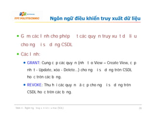 Gồm các lệnh cho phép đặt các quyền truy xuất dữ liệu
cho người sử dụng CSDL
Các lệnh:
GRANT: Cung cấp các quyền (như tạo View – Create View, cập
nhật - Update, xóa - Delete…) cho người sử dụng trên CSDL
hoặc trên các bảng.
REVOKE: Thu hồi các quyền đã cấp cho người sử dụng trên
CSDL hoặc trên các bảng.
Ngôn ngữ điều khiển truy xuất dữ liệu
Gồm các lệnh cho phép đặt các quyền truy xuất dữ liệu
cho người sử dụng CSDL
Các lệnh:
GRANT: Cung cấp các quyền (như tạo View – Create View, cập
nhật - Update, xóa - Delete…) cho người sử dụng trên CSDL
hoặc trên các bảng.
REVOKE: Thu hồi các quyền đã cấp cho người sử dụng trên
CSDL hoặc trên các bảng.
Slide 4 - Ngôn ngữ truy vấn có cấu trúc (SQL) 28
 