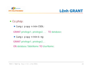Cú pháp:
Cung cấp quyền trên CSDL:
GRANT privilege1, privilege2, … TO database;
Cung cấp quyền trên bảng:
GRANT privilege1, privilege2,…
ON database.TableName TO UserName;
Lệnh GRANT
Cú pháp:
Cung cấp quyền trên CSDL:
GRANT privilege1, privilege2, … TO database;
Cung cấp quyền trên bảng:
GRANT privilege1, privilege2,…
ON database.TableName TO UserName;
Slide 4 - Ngôn ngữ truy vấn có cấu trúc (SQL) 29
 