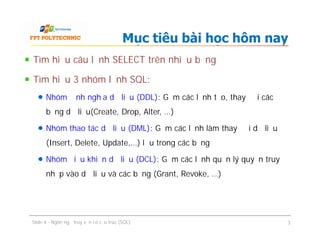 Tìm hiểu câu lệnh SELECT trên nhiều bảng
Tìm hiểu 3 nhóm lệnh SQL:
Nhóm định nghĩa dữ liệu (DDL): Gồm các lệnh tạo, thay đổi các
bảng dữ liệu(Create, Drop, Alter, …)
Nhóm thao tác dữ liệu (DML): Gồm các lệnh làm thay đổi dữ liệu
(Insert, Delete, Update,…) lưu trong các bảng
Nhóm điều khiển dữ liệu (DCL): Gồm các lệnh quản lý quyền truy
nhập vào dữ liệu và các bảng (Grant, Revoke, …)
Mục tiêu bài học hôm nay
Tìm hiểu câu lệnh SELECT trên nhiều bảng
Tìm hiểu 3 nhóm lệnh SQL:
Nhóm định nghĩa dữ liệu (DDL): Gồm các lệnh tạo, thay đổi các
bảng dữ liệu(Create, Drop, Alter, …)
Nhóm thao tác dữ liệu (DML): Gồm các lệnh làm thay đổi dữ liệu
(Insert, Delete, Update,…) lưu trong các bảng
Nhóm điều khiển dữ liệu (DCL): Gồm các lệnh quản lý quyền truy
nhập vào dữ liệu và các bảng (Grant, Revoke, …)
Slide 4 - Ngôn ngữ truy vấn có cấu trúc (SQL) 3
 