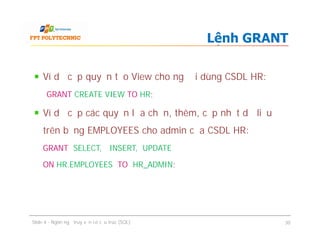Ví dụ cấp quyền tạo View cho người dùng CSDL HR:
GRANT CREATE VIEW TO HR;
Ví dụ cấp các quyền lựa chọn, thêm, cập nhật dữ liệu
trên bảng EMPLOYEES cho admin của CSDL HR:
GRANT SELECT, INSERT, UPDATE
ON HR.EMPLOYEES TO HR_ADMIN;
Lệnh GRANT
Ví dụ cấp quyền tạo View cho người dùng CSDL HR:
GRANT CREATE VIEW TO HR;
Ví dụ cấp các quyền lựa chọn, thêm, cập nhật dữ liệu
trên bảng EMPLOYEES cho admin của CSDL HR:
GRANT SELECT, INSERT, UPDATE
ON HR.EMPLOYEES TO HR_ADMIN;
Slide 4 - Ngôn ngữ truy vấn có cấu trúc (SQL) 30
 