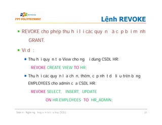 REVOKE cho phép thu hồi lại các quyền đã cấp bởi mệnh
đề GRANT.
Ví dụ:
Thu hồi quyền tạo View cho người dùng CSDL HR:
REVOKE CREATE VIEW TO HR;
Thu hồi các quyền lựa chọn, thêm, cập nhật dữ liệu trên bảng
EMPLOYEES cho admin của CSDL HR:
REVOKE SELECT, INSERT, UPDATE
ON HR.EMPLOYEES TO HR_ADMIN;
Lệnh REVOKE
REVOKE cho phép thu hồi lại các quyền đã cấp bởi mệnh
đề GRANT.
Ví dụ:
Thu hồi quyền tạo View cho người dùng CSDL HR:
REVOKE CREATE VIEW TO HR;
Thu hồi các quyền lựa chọn, thêm, cập nhật dữ liệu trên bảng
EMPLOYEES cho admin của CSDL HR:
REVOKE SELECT, INSERT, UPDATE
ON HR.EMPLOYEES TO HR_ADMIN;
Slide 4 - Ngôn ngữ truy vấn có cấu trúc (SQL) 31
 