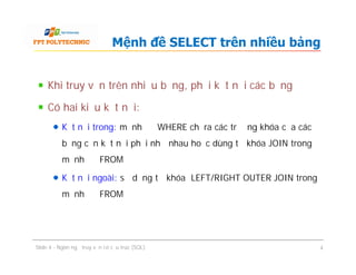 Khi truy vấn trên nhiều bảng, phải kết nối các bảng
Có hai kiểu kết nối:
Kết nối trong: mệnh đề WHERE chỉ ra các trường khóa của các
bảng cần kết nối phải như nhau hoặc dùng từ khóa JOIN trong
mệnh đề FROM
Kết nối ngoài: sử dụng từ khóa LEFT/RIGHT OUTER JOIN trong
mệnh đề FROM
Mệnh đề SELECT trên nhiều bảng
Khi truy vấn trên nhiều bảng, phải kết nối các bảng
Có hai kiểu kết nối:
Kết nối trong: mệnh đề WHERE chỉ ra các trường khóa của các
bảng cần kết nối phải như nhau hoặc dùng từ khóa JOIN trong
mệnh đề FROM
Kết nối ngoài: sử dụng từ khóa LEFT/RIGHT OUTER JOIN trong
mệnh đề FROM
Slide 4 - Ngôn ngữ truy vấn có cấu trúc (SQL) 4
 
