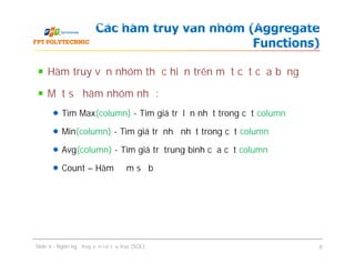 Hàm truy vấn nhóm thực hiện trên một cột của bảng
Một số hàm nhóm như:
Tìm Max(column) - Tìm giá trị lớn nhất trong cột column
Min(column) - Tìm giá trị nhỏ nhất trong cột column
Avg(column) - Tìm giá trị trung bình của cột column
Count – Hàm đếm số bộ
Các hàm truy vấn nhóm (Aggregate
Functions)
Hàm truy vấn nhóm thực hiện trên một cột của bảng
Một số hàm nhóm như:
Tìm Max(column) - Tìm giá trị lớn nhất trong cột column
Min(column) - Tìm giá trị nhỏ nhất trong cột column
Avg(column) - Tìm giá trị trung bình của cột column
Count – Hàm đếm số bộ
Slide 4 - Ngôn ngữ truy vấn có cấu trúc (SQL) 8
 