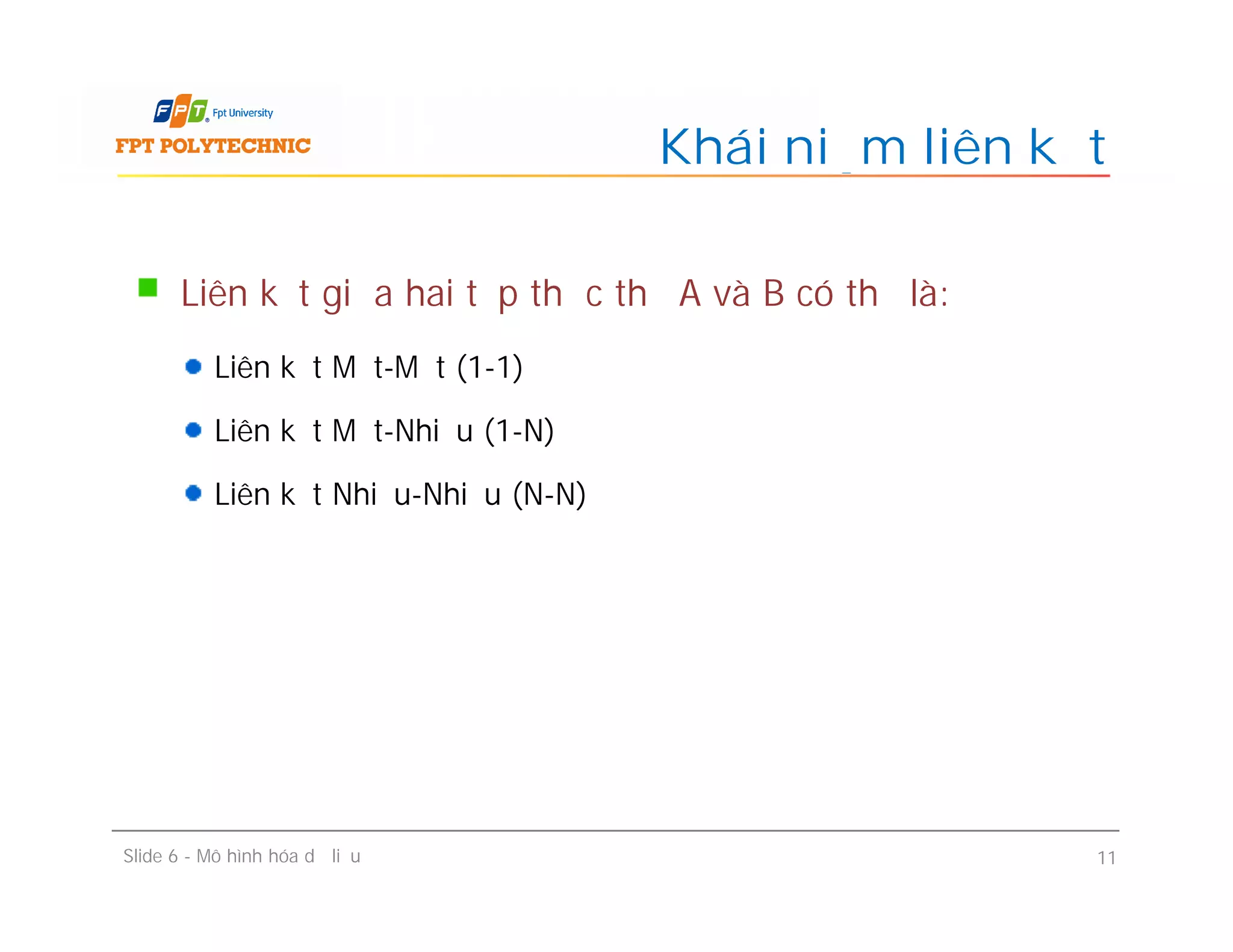 Liên kết giữa hai tập thực thể A và B có thể là:
Liên kết Một-Một (1-1)
Liên kết Một-Nhiều (1-N)
Liên kết Nhiều-Nhiều (N-N)
Khái niệm liên kết
Liên kết giữa hai tập thực thể A và B có thể là:
Liên kết Một-Một (1-1)
Liên kết Một-Nhiều (1-N)
Liên kết Nhiều-Nhiều (N-N)
Slide 6 - Mô hình hóa dữ liệu 11
 