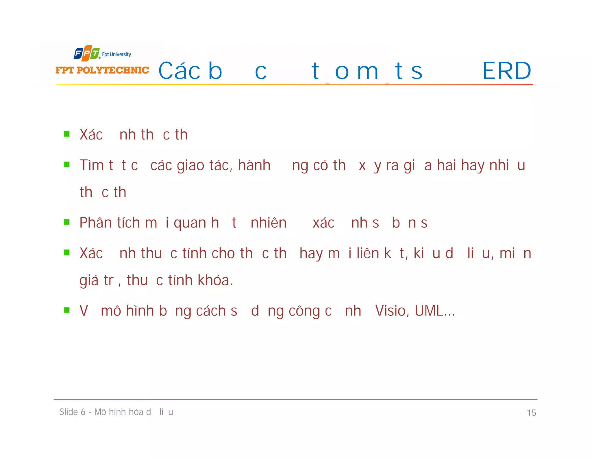 Xác định thực thể
Tìm tất cả các giao tác, hành động có thể xảy ra giữa hai hay nhiều
thực thể
Phân tích mối quan hệ tự nhiên để xác định số bản số
Xác định thuộc tính cho thực thể hay mối liên kết, kiểu dữ liệu, miền
giá trị, thuộc tính khóa.
Vẽ mô hình bằng cách sử dụng công cụ như Visio, UML…
Các bước để tạo một sơ đồ ERD
Xác định thực thể
Tìm tất cả các giao tác, hành động có thể xảy ra giữa hai hay nhiều
thực thể
Phân tích mối quan hệ tự nhiên để xác định số bản số
Xác định thuộc tính cho thực thể hay mối liên kết, kiểu dữ liệu, miền
giá trị, thuộc tính khóa.
Vẽ mô hình bằng cách sử dụng công cụ như Visio, UML…
Slide 6 - Mô hình hóa dữ liệu 15
 