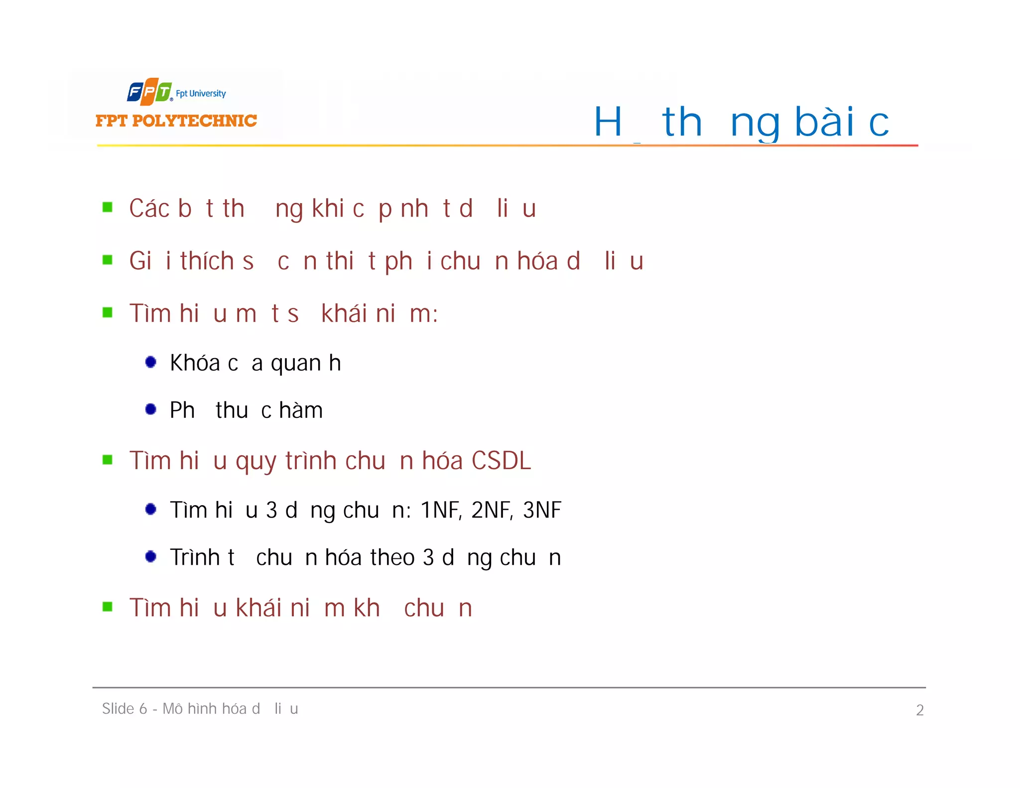 Các bất thường khi cập nhật dữ liệu
Giải thích sự cần thiết phải chuẩn hóa dữ liệu
Tìm hiểu một số khái niệm:
Khóa của quan hệ
Phụ thuộc hàm
Tìm hiểu quy trình chuẩn hóa CSDL
Tìm hiểu 3 dạng chuẩn: 1NF, 2NF, 3NF
Trình tự chuẩn hóa theo 3 dạng chuẩn
Tìm hiểu khái niệm khử chuẩn
Hệ thống bài cũ
Các bất thường khi cập nhật dữ liệu
Giải thích sự cần thiết phải chuẩn hóa dữ liệu
Tìm hiểu một số khái niệm:
Khóa của quan hệ
Phụ thuộc hàm
Tìm hiểu quy trình chuẩn hóa CSDL
Tìm hiểu 3 dạng chuẩn: 1NF, 2NF, 3NF
Trình tự chuẩn hóa theo 3 dạng chuẩn
Tìm hiểu khái niệm khử chuẩn
Slide 6 - Mô hình hóa dữ liệu 2
 
