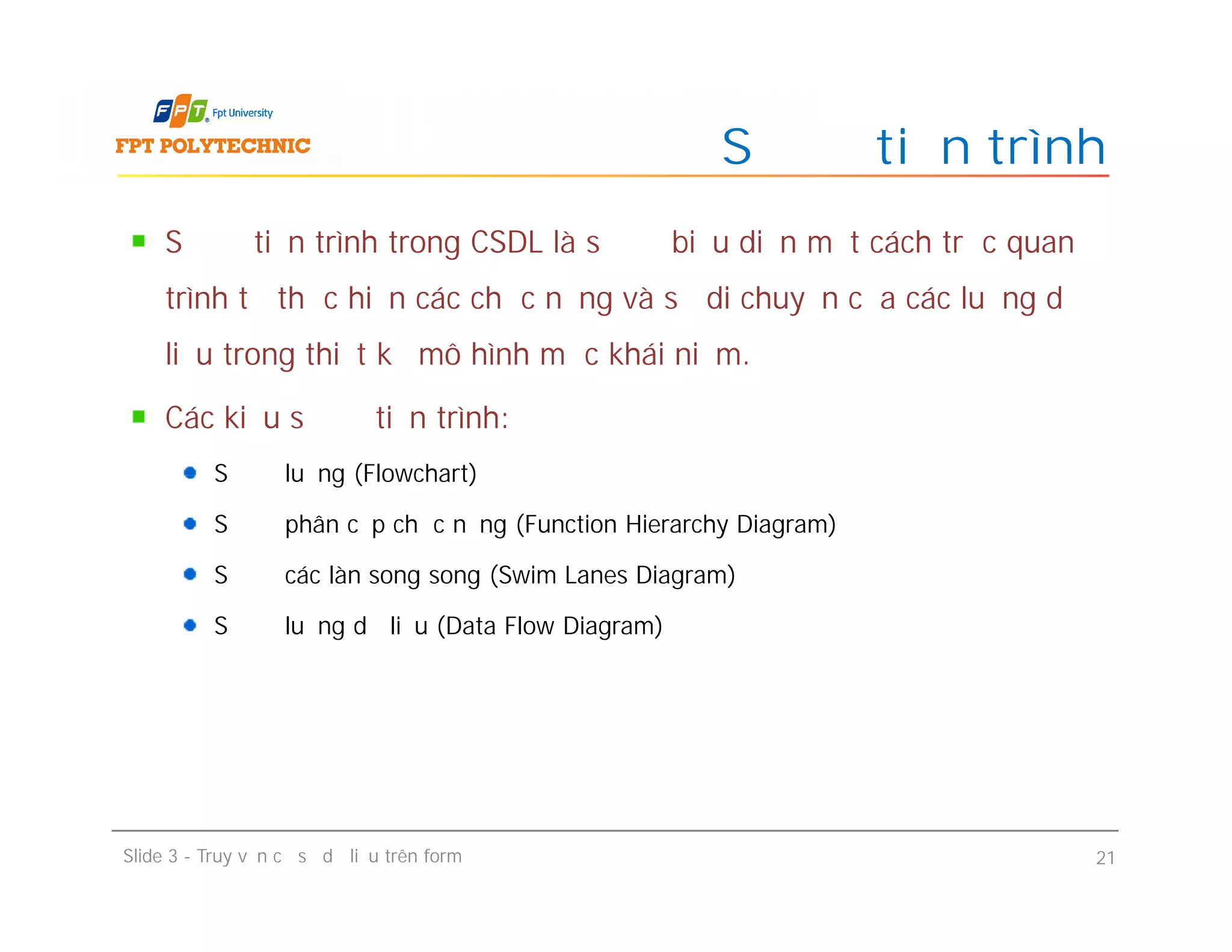 Sơ đồ tiến trình trong CSDL là sơ đồ biểu diễn một cách trực quan
trình tự thực hiện các chức năng và sự di chuyển của các luồng dữ
liệu trong thiết kế mô hình mức khái niệm.
Các kiểu sơ đồ tiến trình:
Sơ đồ luồng (Flowchart)
Sơ đồ phân cấp chức năng (Function Hierarchy Diagram)
Sơ đồ các làn song song (Swim Lanes Diagram)
Sơ đồ luồng dữ liệu (Data Flow Diagram)
Sơ đồ tiến trình
Sơ đồ tiến trình trong CSDL là sơ đồ biểu diễn một cách trực quan
trình tự thực hiện các chức năng và sự di chuyển của các luồng dữ
liệu trong thiết kế mô hình mức khái niệm.
Các kiểu sơ đồ tiến trình:
Sơ đồ luồng (Flowchart)
Sơ đồ phân cấp chức năng (Function Hierarchy Diagram)
Sơ đồ các làn song song (Swim Lanes Diagram)
Sơ đồ luồng dữ liệu (Data Flow Diagram)
Slide 3 - Truy vấn cơ sở dữ liệu trên form 21
 
