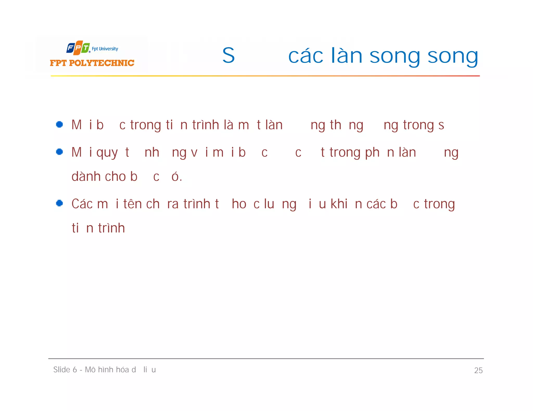 Mỗi bước trong tiến trình là một làn đường thẳng đứng trong sơ đồ
Mỗi quyết định ứng với mỗi bước được đặt trong phần làn đường
dành cho bước đó.
Các mũi tên chỉ ra trình tự hoặc luồng điều khiển các bước trong
tiến trình
Sơ đồ các làn song song
Mỗi bước trong tiến trình là một làn đường thẳng đứng trong sơ đồ
Mỗi quyết định ứng với mỗi bước được đặt trong phần làn đường
dành cho bước đó.
Các mũi tên chỉ ra trình tự hoặc luồng điều khiển các bước trong
tiến trình
Slide 6 - Mô hình hóa dữ liệu 25
 