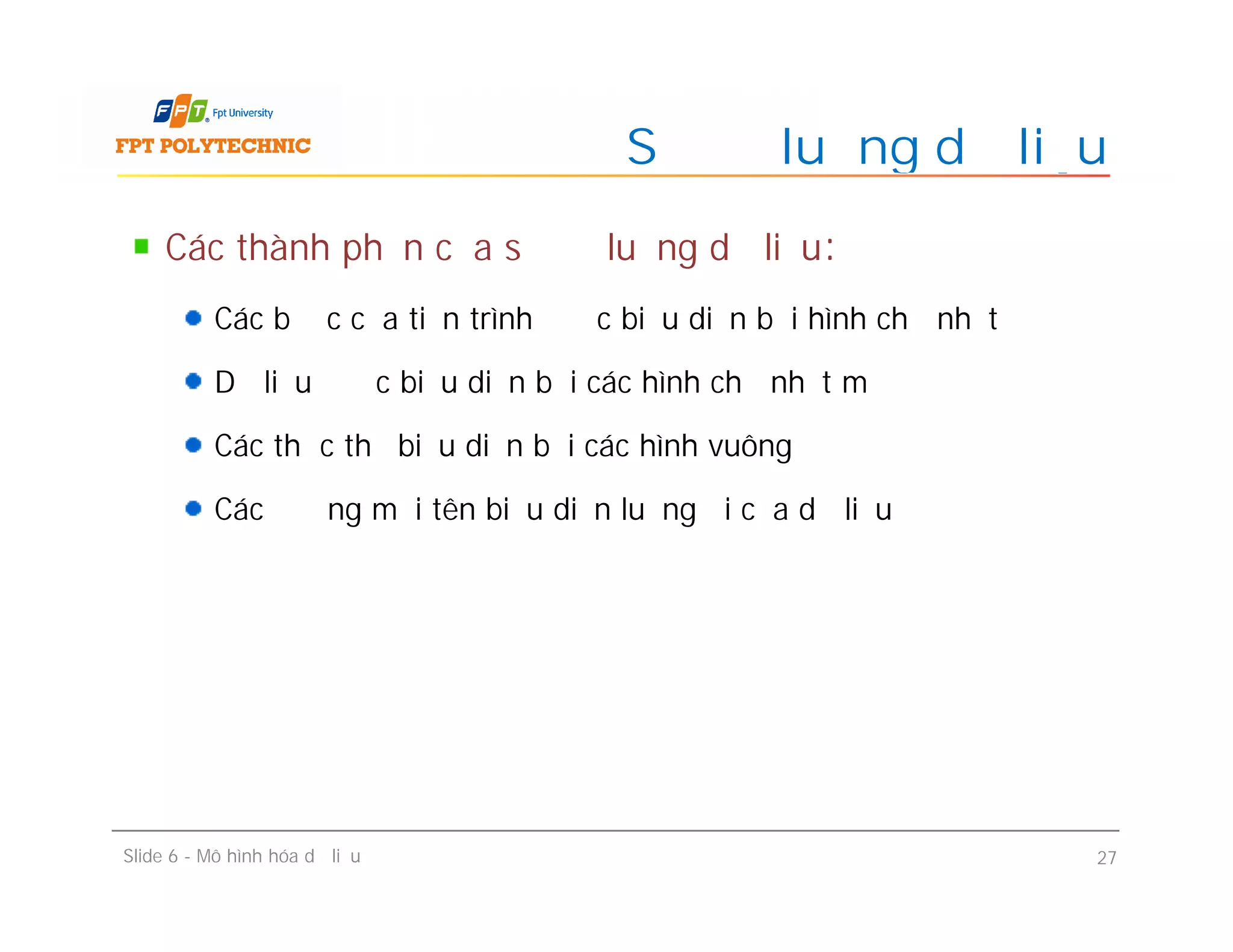 Các thành phần của sơ đồ luồng dữ liệu:
Các bước của tiến trình được biểu diễn bởi hình chữ nhật
Dữ liệu được biểu diễn bởi các hình chữ nhật mở
Các thực thể biểu diễn bởi các hình vuông
Các đường mũi tên biểu diễn luồng đi của dữ liệu
Sơ đồ luồng dữ liệu
Các thành phần của sơ đồ luồng dữ liệu:
Các bước của tiến trình được biểu diễn bởi hình chữ nhật
Dữ liệu được biểu diễn bởi các hình chữ nhật mở
Các thực thể biểu diễn bởi các hình vuông
Các đường mũi tên biểu diễn luồng đi của dữ liệu
Slide 6 - Mô hình hóa dữ liệu 27
 