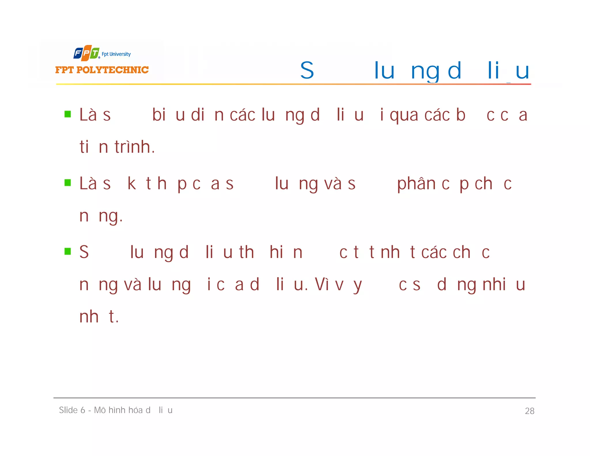 Là sơ đồ biểu diễn các luồng dữ liệu đi qua các bước của
tiến trình.
Là sự kết hợp của sơ đồ luồng và sơ đồ phân cấp chức
năng.
Sơ đồ luồng dữ liệu thể hiện được tốt nhất các chức
năng và luồng đi của dữ liệu. Vì vậy được sử dụng nhiều
nhất.
Sơ đồ luồng dữ liệu
Là sơ đồ biểu diễn các luồng dữ liệu đi qua các bước của
tiến trình.
Là sự kết hợp của sơ đồ luồng và sơ đồ phân cấp chức
năng.
Sơ đồ luồng dữ liệu thể hiện được tốt nhất các chức
năng và luồng đi của dữ liệu. Vì vậy được sử dụng nhiều
nhất.
Slide 6 - Mô hình hóa dữ liệu 28
 