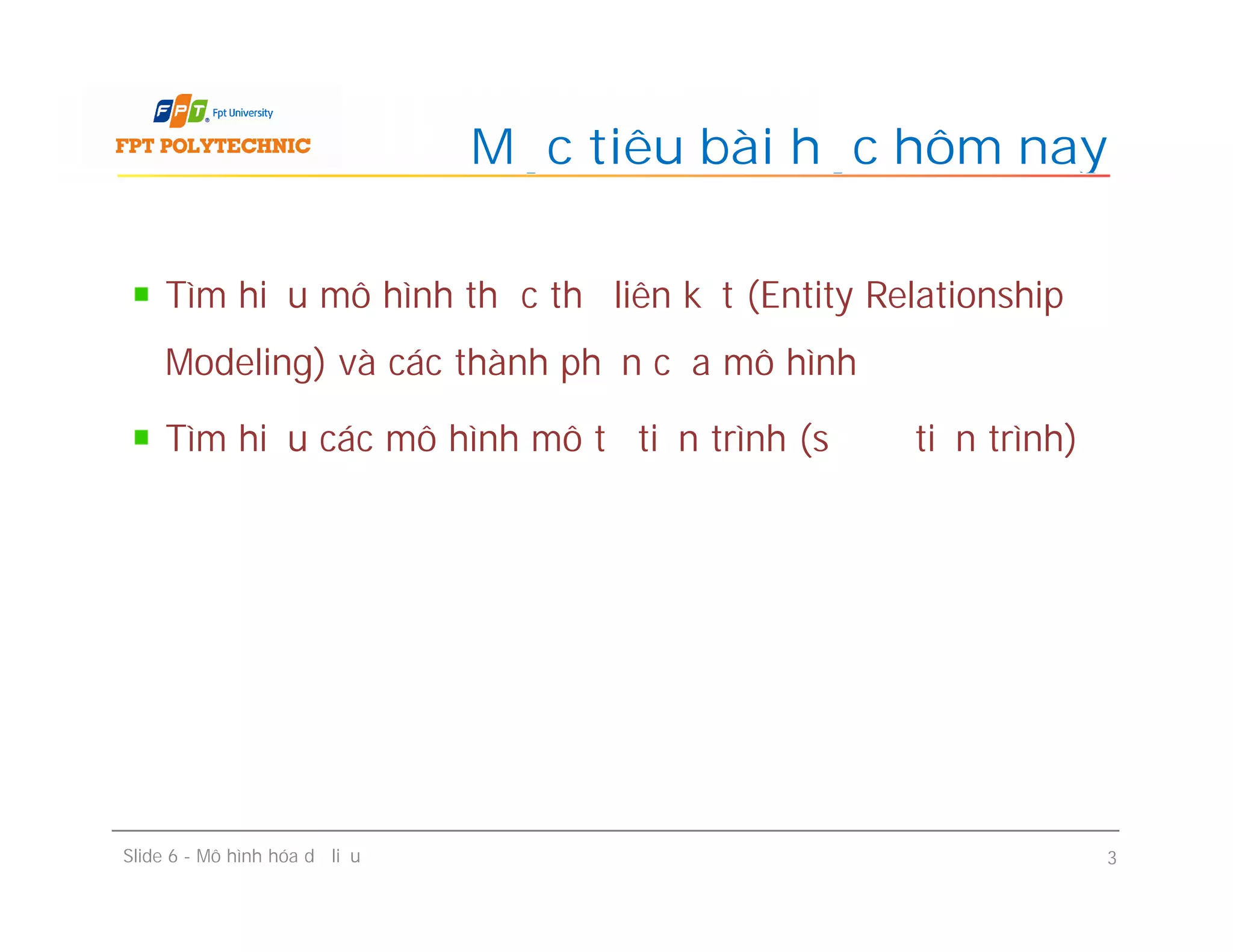 Tìm hiểu mô hình thực thể liên kết (Entity Relationship
Modeling) và các thành phần của mô hình
Tìm hiểu các mô hình mô tả tiến trình (sơ đồ tiến trình)
Mục tiêu bài học hôm nay
Slide 6 - Mô hình hóa dữ liệu 3
 