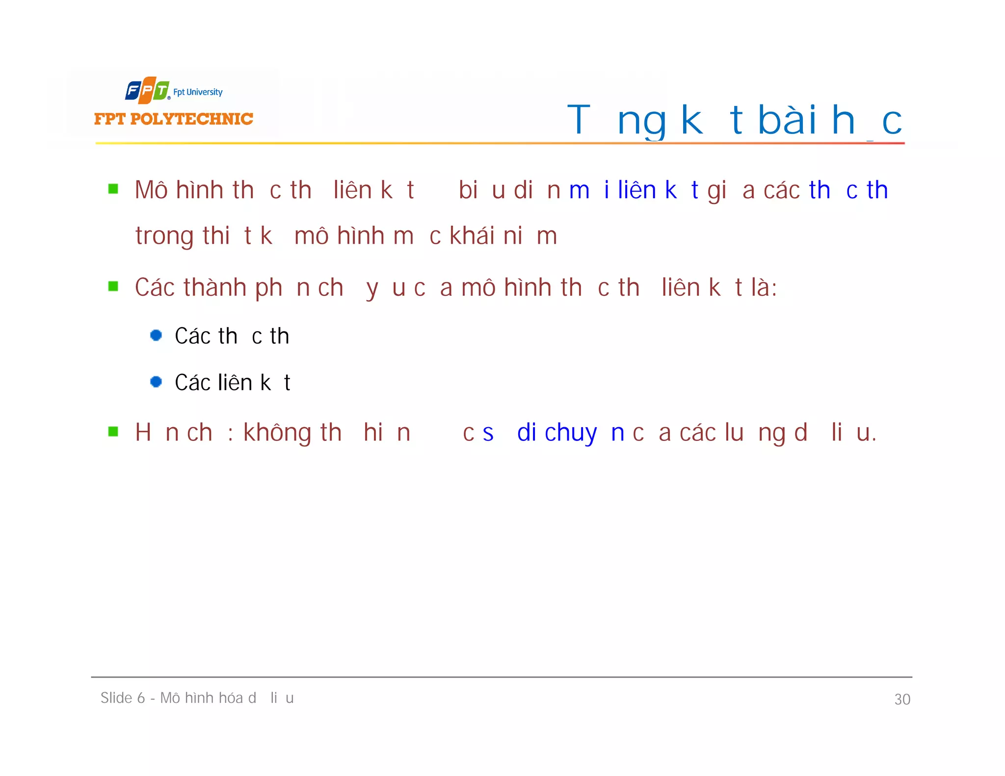 Mô hình thực thể liên kết để biểu diễn mối liên kết giữa các thực thể
trong thiết kế mô hình mức khái niệm
Các thành phần chủ yếu của mô hình thực thể liên kết là:
Các thực thể
Các liên kết
Hạn chế: không thể hiện được sự di chuyển của các luồng dữ liệu.
Tổng kết bài học
Mô hình thực thể liên kết để biểu diễn mối liên kết giữa các thực thể
trong thiết kế mô hình mức khái niệm
Các thành phần chủ yếu của mô hình thực thể liên kết là:
Các thực thể
Các liên kết
Hạn chế: không thể hiện được sự di chuyển của các luồng dữ liệu.
Slide 6 - Mô hình hóa dữ liệu 30
 