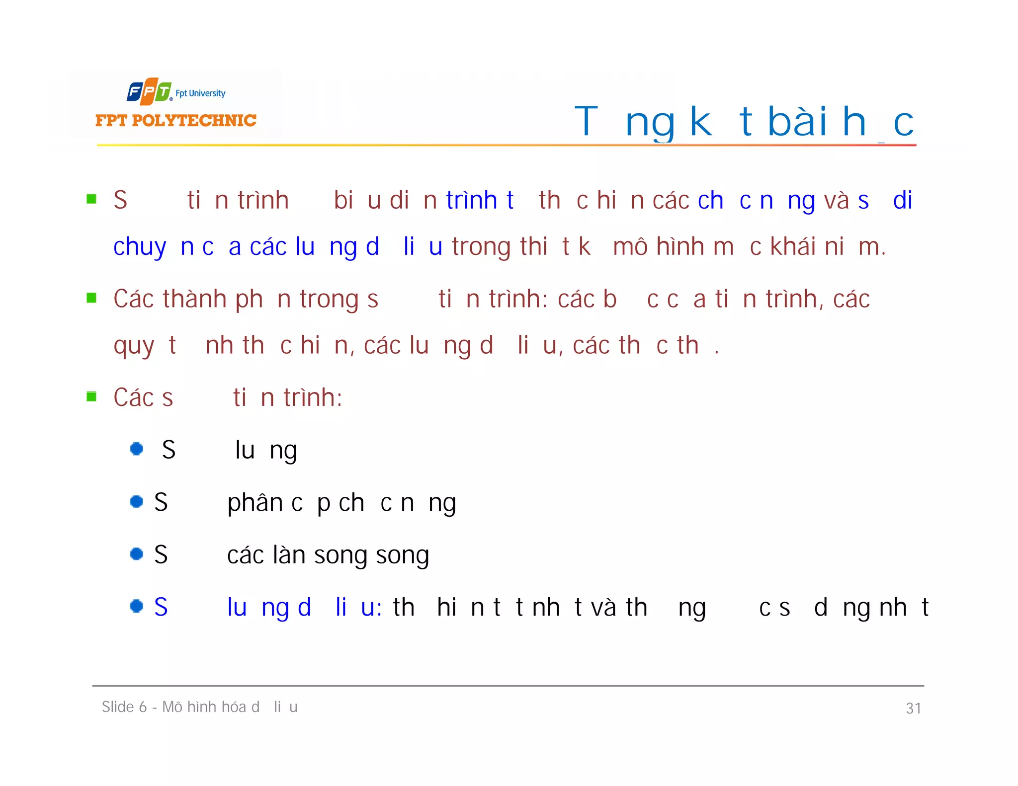 Sơ đồ tiến trình để biểu diễn trình tự thực hiện các chức năng và sự di
chuyển của các luồng dữ liệu trong thiết kế mô hình mức khái niệm.
Các thành phần trong sơ đồ tiến trình: các bước của tiến trình, các
quyết định thực hiện, các luồng dữ liệu, các thực thể.
Các sơ đồ tiến trình:
Sơ đồ luồng
Sơ đồ phân cấp chức năng
Sơ đồ các làn song song
Sơ đồ luồng dữ liệu: thể hiện tốt nhất và thường được sử dụng nhất
Tổng kết bài học
Sơ đồ tiến trình để biểu diễn trình tự thực hiện các chức năng và sự di
chuyển của các luồng dữ liệu trong thiết kế mô hình mức khái niệm.
Các thành phần trong sơ đồ tiến trình: các bước của tiến trình, các
quyết định thực hiện, các luồng dữ liệu, các thực thể.
Các sơ đồ tiến trình:
Sơ đồ luồng
Sơ đồ phân cấp chức năng
Sơ đồ các làn song song
Sơ đồ luồng dữ liệu: thể hiện tốt nhất và thường được sử dụng nhất
Slide 6 - Mô hình hóa dữ liệu 31
 