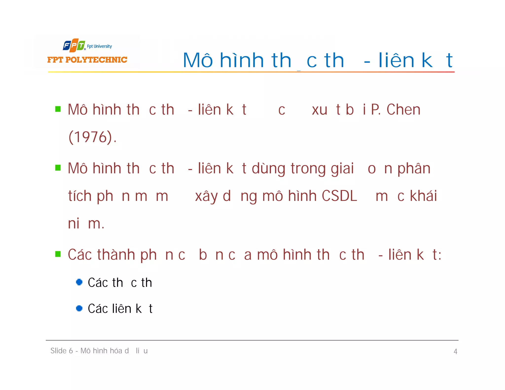 Mô hình thực thể - liên kết được đề xuất bởi P. Chen
(1976).
Mô hình thực thể - liên kết dùng trong giai đoạn phân
tích phần mềm để xây dựng mô hình CSDL ở mức khái
niệm.
Các thành phần cơ bản của mô hình thực thể - liên kết:
Các thực thể
Các liên kết
Mô hình thực thể - liên kết
Mô hình thực thể - liên kết được đề xuất bởi P. Chen
(1976).
Mô hình thực thể - liên kết dùng trong giai đoạn phân
tích phần mềm để xây dựng mô hình CSDL ở mức khái
niệm.
Các thành phần cơ bản của mô hình thực thể - liên kết:
Các thực thể
Các liên kết
Slide 6 - Mô hình hóa dữ liệu 4
 