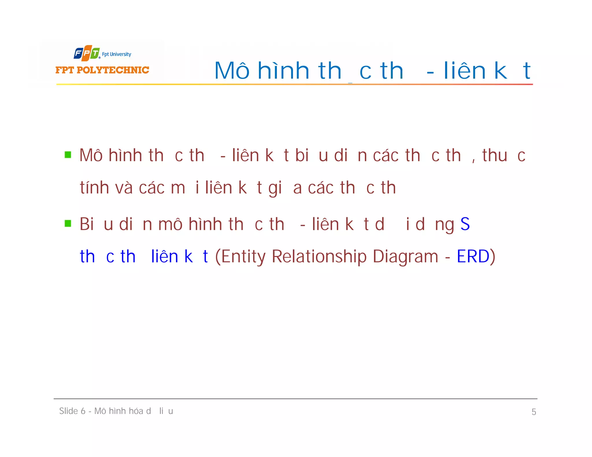 Mô hình thực thể - liên kết biểu diễn các thực thể, thuộc
tính và các mối liên kết giữa các thực thể
Biểu diễn mô hình thực thể - liên kết dưới dạng Sơ đồ
thực thể liên kết (Entity Relationship Diagram - ERD)
Mô hình thực thể - liên kết
Mô hình thực thể - liên kết biểu diễn các thực thể, thuộc
tính và các mối liên kết giữa các thực thể
Biểu diễn mô hình thực thể - liên kết dưới dạng Sơ đồ
thực thể liên kết (Entity Relationship Diagram - ERD)
Slide 6 - Mô hình hóa dữ liệu 5
 