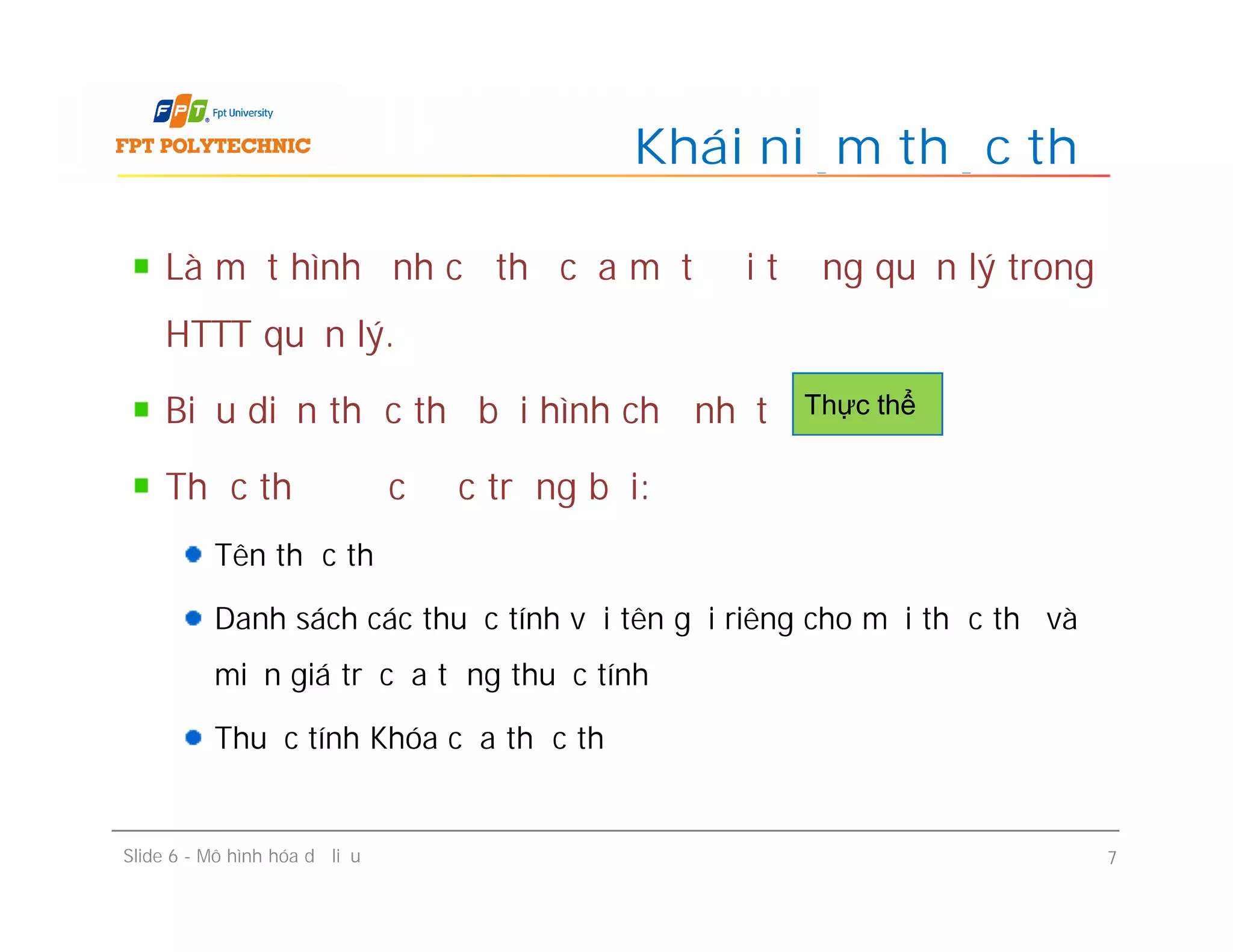 Khái niệm thực thể
Là một hình ảnh cụ thể của một đối tượng quản lý trong
HTTT quản lý.
Biểu diễn thực thể bởi hình chữ nhật
Thực thể được đặc trưng bởi:
Tên thực thể
Danh sách các thuộc tính với tên gọi riêng cho mỗi thực thể và
miền giá trị của từng thuộc tính
Thuộc tính Khóa của thực thể
Thực thể
Slide 6 - Mô hình hóa dữ liệu 7
Là một hình ảnh cụ thể của một đối tượng quản lý trong
HTTT quản lý.
Biểu diễn thực thể bởi hình chữ nhật
Thực thể được đặc trưng bởi:
Tên thực thể
Danh sách các thuộc tính với tên gọi riêng cho mỗi thực thể và
miền giá trị của từng thuộc tính
Thuộc tính Khóa của thực thể
 