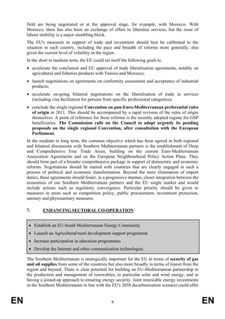 field are being negotiated or at the approval stage, for example, with Morocco. With
     Morocco, there has also been an exchange of offers to liberalise services, but the issue of
     labour mobility is a major stumbling block.
     The EU's measures in support of trade and investment should best be calibrated to the
     situation in each country, including the pace and breadth of reforms more generally, also
     given the current level of volatility in the region.
     In the short to medium term, the EU could set itself the following goals to.
     • accelerate the conclusion and EU approval of trade liberalisation agreements, notably on
       agricultural and fisheries products with Tunisia and Morocco;
     • launch negotiations on agreements on conformity assessment and acceptance of industrial
       products;
     • accelerate on-going bilateral negotiations on the liberalisation of trade in services
       (including visa facilitation for persons from specific professional categories);
     • conclude the single regional Convention on pan-Euro-Mediterranean preferential rules
       of origin in 2011. This should be accompanied by a rapid revision of the rules of origin
       themselves. A point of reference for these reforms is the recently adopted regime for GSP
       beneficiaries. The Commission calls on the Council to adopt urgently its pending
       proposals on the single regional Convention, after consultation with the European
       Parliament.
     In the medium to long term, the common objective which has been agreed in both regional
     and bilateral discussions with Southern Mediterranean partners is the establishment of Deep
     and Comprehensive Free Trade Areas, building on the current Euro-Mediterranean
     Association Agreements and on the European Neighbourhood Policy Action Plans. They
     should form part of a broader comprehensive package in support of democratic and economic
     reforms. Negotiations should be started with countries that are clearly engaged in such a
     process of political and economic transformation. Beyond the mere elimination of import
     duties, these agreements should foster, in a progressive manner, closer integration between the
     economies of our Southern Mediterranean partners and the EU single market and would
     include actions such as regulatory convergence. Particular priority should be given to
     measures in areas such as competition policy, public procurement, investment protection,
     sanitary and phytosanitary measures.

     7.       ENHANCING SECTORAL CO-OPERATION


      • Establish an EU-South Mediterranean Energy Community
      • Launch an Agricultural/rural development support programme
      • Increase participation in education programmes
      • Develop the Internet and other communication technologies

     The Southern Mediterranean is strategically important for the EU in terms of security of gas
     and oil supplies from some of the countries but also more broadly in terms of transit from the
     region and beyond. There is clear potential for building an EU-Mediterranean partnership in
     the production and management of renewables, in particular solar and wind energy, and in
     having a joined-up approach to ensuring energy security. Joint renewable energy investments
     in the Southern Mediterranean in line with the EU's 2050 decarbonisation scenario could offer


EN                                                  9                                                  EN
 