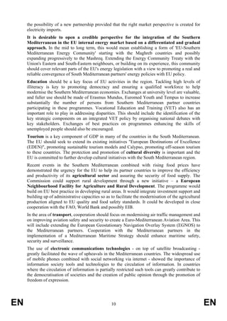 the possibility of a new partnership provided that the right market perspective is created for
     electricity imports.
     It is desirable to open a credible perspective for the integration of the Southern
     Mediterranean in the EU internal energy market based on a differentiated and gradual
     approach. In the mid to long term, this would mean establishing a form of 'EU-Southern
     Mediterranean Energy Community' starting with the Maghreb countries and possibly
     expanding progressively to the Mashreq. Extending the Energy Community Treaty with the
     Union's Eastern and South-Eastern neighbours, or building on its experience, this community
     should cover relevant parts of the EU's energy legislation with a view to promoting a real and
     reliable convergence of South Mediterranean partners' energy policies with EU policy.
     Education should be a key focus of EU activities in the region. Tackling high levels of
     illiteracy is key to promoting democracy and ensuring a qualified workforce to help
     modernise the Southern Mediterranean economies. Exchanges at university level are valuable,
     and fuller use should be made of Erasmus Mundus, Euromed Youth and Tempus to increase
     substantially the number of persons from Southern Mediterranean partner countries
     participating in these programmes. Vocational Education and Training (VET) also has an
     important role to play in addressing disparities. This should include the identification of the
     key strategic components on an integrated VET policy by organising national debates with
     key stakeholders. Exchanges of best practices on programmes enhancing the skills of
     unemployed people should also be encouraged.
     Tourism is a key component of GDP in many of the countries in the South Mediterranean.
     The EU should seek to extend its existing initiatives "European Destinations of Excellence
     (EDEN)", promoting sustainable tourism models and Calypso, promoting off-season tourism
     to these countries. The protection and promotion of cultural diversity is important and the
     EU is committed to further develop cultural initiatives with the South Mediterranean region.
     Recent events in the Southern Mediterranean combined with rising food prices have
     demonstrated the urgency for the EU to help its partner countries to improve the efficiency
     and productivity of its agricultural sector and assuring the security of food supply. The
     Commission could support rural development through a new initiative – a European
     Neighbourhood Facility for Agriculture and Rural Development. The programme would
     build on EU best practice in developing rural areas. It would integrate investment support and
     building up of administrative capacities so as to facilitate the modernisation of the agricultural
     production aligned to EU quality and food safety standards. It could be developed in close
     cooperation with the FAO, World Bank and possibly EIB.
     In the area of transport, cooperation should focus on modernising air traffic management and
     on improving aviation safety and security to create a Euro-Mediterranean Aviation Area. This
     will include extending the European Geostationary Navigation Overlay System (EGNOS) to
     the Mediterranean partners. Cooperation with the Mediterranean partners in the
     implementation of a Mediterranean Maritime Strategy should enhance maritime safety,
     security and surveillance.
     The use of electronic communications technologies - on top of satellite broadcasting -
     greatly facilitated the wave of upheavals in the Mediterranean countries. The widespread use
     of mobile phones combined with social networking via internet - showed the importance of
     information society tools and technologies to the circulation of information. In countries
     where the circulation of information is partially restricted such tools can greatly contribute to
     the democratisation of societies and the creation of public opinion through the promotion of
     freedom of expression.




EN                                                  10                                                    EN
 