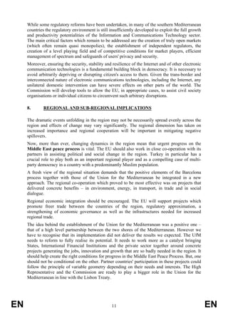 While some regulatory reforms have been undertaken, in many of the southern Mediterranean
     countries the regulatory environment is still insufficiently developed to exploit the full growth
     and productivity potentialities of the Information and Communications Technology sector.
     The main critical factors which remain to be addressed are the creation of truly open markets
     (which often remain quasi monopolies), the establishment of independent regulators, the
     creation of a level playing field and of competitive conditions for market players, efficient
     management of spectrum and safeguards of users' privacy and security.
     Moreover, ensuring the security, stability and resilience of the Internet and of other electronic
     communication technologies is a fundamental building block in democracy. It is necessary to
     avoid arbitrarily depriving or disrupting citizen's access to them. Given the trans-border and
     interconnected nature of electronic communications technologies, including the Internet, any
     unilateral domestic intervention can have severe effects on other parts of the world. The
     Commission will develop tools to allow the EU, in appropriate cases, to assist civil society
     organisations or individual citizens to circumvent such arbitrary disruptions.

     8.       REGIONAL AND SUB-REGIONAL IMPLICATIONS

     The dramatic events unfolding in the region may not be necessarily spread evenly across the
     region and effects of change may vary significantly. The regional dimension has taken on
     increased importance and regional cooperation will be important in mitigating negative
     spillovers.
     Now, more than ever, changing dynamics in the region mean that urgent progress on the
     Middle East peace process is vital. The EU should also work in close co-operation with its
     partners in assisting political and social change in the region. Turkey in particular has a
     crucial role to play both as an important regional player and as a compelling case of multi-
     party democracy in a country with a predominantly Muslim population.
     A fresh view of the regional situation demands that the positive elements of the Barcelona
     process together with those of the Union for the Mediterranean be integrated in a new
     approach. The regional co-operation which proved to be most effective was on projects that
     delivered concrete benefits – in environment, energy, in transport, in trade and in social
     dialogue.
     Regional economic integration should be encouraged. The EU will support projects which
     promote freer trade between the countries of the region, regulatory approximation, a
     strengthening of economic governance as well as the infrastructures needed for increased
     regional trade.
     The idea behind the establishment of the Union for the Mediterranean was a positive one –
     that of a high level partnership between the two shores of the Mediterranean. However we
     have to recognise that its implementation did not deliver the results we expected. The UfM
     needs to reform to fully realise its potential. It needs to work more as a catalyst bringing
     States, International Financial Institutions and the private sector together around concrete
     projects generating the jobs, innovation and growth that are so badly needed in the region. It
     should help create the right conditions for progress in the Middle East Peace Process. But, one
     should not be conditional on the other. Partner countries' participation in these projects could
     follow the principle of variable geometry depending on their needs and interests. The High
     Representative and the Commission are ready to play a bigger role in the Union for the
     Mediterranean in line with the Lisbon Treaty.




EN                                                  11                                                   EN
 