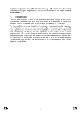 programmes in place and provided that external financing needs are confirmed, the countries
     covered by the European Neighbourhood Policy would be eligible for EU Macro-Financial
     Assistance (MFA).

     10.     CONCLUSIONS
     These are first proposals to build a new partnership to support change in the Southern
     Mediterranean. Immediate and short term help should be accompanied by longer term
     assistance when each country is ready to indicate what it needs from its EU partners.
     The European Union in its dual dimension of a community of democratic member states and a
     union of peoples has had to overcome historical hurdles. This success story was possible
     when hope triumphed over fear and freedom triumphed over repression. This is why there is
     deep understanding in the EU for the aspirations of the peoples in the Southern
     Neighbourhood. The EU wants to support them in building real democracies and peaceful and
     prosperous societies. Each country and people will of course choose their own path and make
     their own choices. It is rightly for them to decide and not for us to seek to impose solutions.
     This Communication underlines the determination of the EU in supporting them on their
     journey to a better future.




EN                                                 13                                                  EN
 