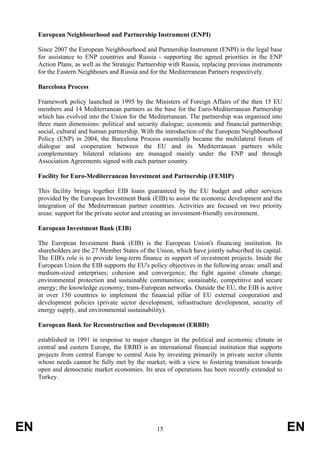 European Neighbourhood and Partnership Instrument (ENPI)

     Since 2007 the European Neighbourhood and Partnership Instrument (ENPI) is the legal base
     for assistance to ENP countries and Russia - supporting the agreed priorities in the ENP
     Action Plans, as well as the Strategic Partnership with Russia, replacing previous instruments
     for the Eastern Neighbours and Russia and for the Mediterranean Partners respectively.

     Barcelona Process

     Framework policy launched in 1995 by the Ministers of Foreign Affairs of the then 15 EU
     members and 14 Mediterranean partners as the base for the Euro-Mediterranean Partnership
     which has evolved into the Union for the Mediterranean. The partnership was organised into
     three main dimensions: political and security dialogue; economic and financial partnership;
     social, cultural and human partnership. With the introduction of the European Neighbourhood
     Policy (ENP) in 2004, the Barcelona Process essentially became the multilateral forum of
     dialogue and cooperation between the EU and its Mediterranean partners while
     complementary bilateral relations are managed mainly under the ENP and through
     Association Agreements signed with each partner country.

     Facility for Euro-Mediterranean Investment and Partnership (FEMIP)

     This facility brings together EIB loans guaranteed by the EU budget and other services
     provided by the European Investment Bank (EIB) to assist the economic development and the
     integration of the Mediterranean partner countries. Activities are focused on two priority
     areas: support for the private sector and creating an investment-friendly environment.

     European Investment Bank (EIB)

     The European Investment Bank (EIB) is the European Union's financing institution. Its
     shareholders are the 27 Member States of the Union, which have jointly subscribed its capital.
     The EIB's role is to provide long-term finance in support of investment projects. Inside the
     European Union the EIB supports the EU's policy objectives in the following areas: small and
     medium-sized enterprises; cohesion and convergence; the fight against climate change;
     environmental protection and sustainable communities; sustainable, competitive and secure
     energy; the knowledge economy; trans-European networks. Outside the EU, the EIB is active
     in over 150 countries to implement the financial pillar of EU external cooperation and
     development policies (private sector development, infrastructure development, security of
     energy supply, and environmental sustainability).

     European Bank for Reconstruction and Development (ERBD)

     established in 1991 in response to major changes in the political and economic climate in
     central and eastern Europe, the ERBD is an international financial institution that supports
     projects from central Europe to central Asia by investing primarily in private sector clients
     whose needs cannot be fully met by the market, with a view to fostering transition towards
     open and democratic market economies. Its area of operations has been recently extended to
     Turkey.




EN                                                15                                                  EN
 