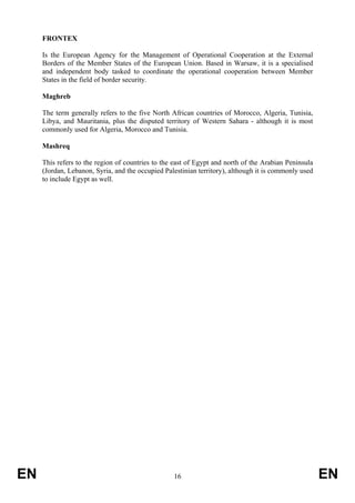 FRONTEX

     Is the European Agency for the Management of Operational Cooperation at the External
     Borders of the Member States of the European Union. Based in Warsaw, it is a specialised
     and independent body tasked to coordinate the operational cooperation between Member
     States in the field of border security.

     Maghreb

     The term generally refers to the five North African countries of Morocco, Algeria, Tunisia,
     Libya, and Mauritania, plus the disputed territory of Western Sahara - although it is most
     commonly used for Algeria, Morocco and Tunisia.

     Mashreq

     This refers to the region of countries to the east of Egypt and north of the Arabian Peninsula
     (Jordan, Lebanon, Syria, and the occupied Palestinian territory), although it is commonly used
     to include Egypt as well.




EN                                                16                                                  EN
 