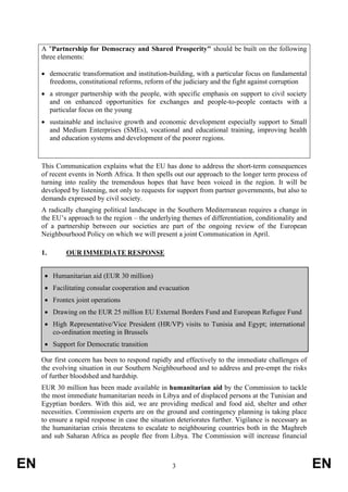 A "Partnership for Democracy and Shared Prosperity" should be built on the following
     three elements:

     • democratic transformation and institution-building, with a particular focus on fundamental
       freedoms, constitutional reforms, reform of the judiciary and the fight against corruption
     • a stronger partnership with the people, with specific emphasis on support to civil society
       and on enhanced opportunities for exchanges and people-to-people contacts with a
       particular focus on the young
     • sustainable and inclusive growth and economic development especially support to Small
       and Medium Enterprises (SMEs), vocational and educational training, improving health
       and education systems and development of the poorer regions.



     This Communication explains what the EU has done to address the short-term consequences
     of recent events in North Africa. It then spells out our approach to the longer term process of
     turning into reality the tremendous hopes that have been voiced in the region. It will be
     developed by listening, not only to requests for support from partner governments, but also to
     demands expressed by civil society.
     A radically changing political landscape in the Southern Mediterranean requires a change in
     the EU’s approach to the region – the underlying themes of differentiation, conditionality and
     of a partnership between our societies are part of the ongoing review of the European
     Neighbourhood Policy on which we will present a joint Communication in April.

     1.      OUR IMMEDIATE RESPONSE


      • Humanitarian aid (EUR 30 million)
      • Facilitating consular cooperation and evacuation
      • Frontex joint operations
      • Drawing on the EUR 25 million EU External Borders Fund and European Refugee Fund
      • High Representative/Vice President (HR/VP) visits to Tunisia and Egypt; international
        co-ordination meeting in Brussels
      • Support for Democratic transition

     Our first concern has been to respond rapidly and effectively to the immediate challenges of
     the evolving situation in our Southern Neighbourhood and to address and pre-empt the risks
     of further bloodshed and hardship.
     EUR 30 million has been made available in humanitarian aid by the Commission to tackle
     the most immediate humanitarian needs in Libya and of displaced persons at the Tunisian and
     Egyptian borders. With this aid, we are providing medical and food aid, shelter and other
     necessities. Commission experts are on the ground and contingency planning is taking place
     to ensure a rapid response in case the situation deteriorates further. Vigilance is necessary as
     the humanitarian crisis threatens to escalate to neighbouring countries both in the Maghreb
     and sub Saharan Africa as people flee from Libya. The Commission will increase financial



EN                                                  3                                                   EN
 