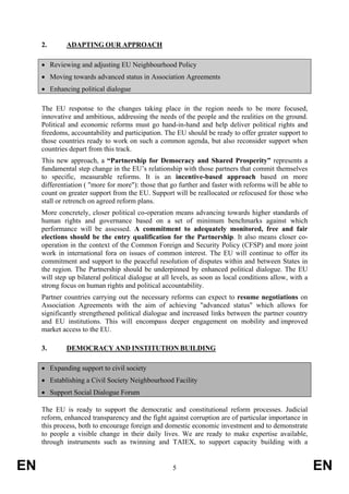 2.       ADAPTING OUR APPROACH

     • Reviewing and adjusting EU Neighbourhood Policy
     • Moving towards advanced status in Association Agreements
     • Enhancing political dialogue

     The EU response to the changes taking place in the region needs to be more focused,
     innovative and ambitious, addressing the needs of the people and the realities on the ground.
     Political and economic reforms must go hand-in-hand and help deliver political rights and
     freedoms, accountability and participation. The EU should be ready to offer greater support to
     those countries ready to work on such a common agenda, but also reconsider support when
     countries depart from this track.
     This new approach, a “Partnership for Democracy and Shared Prosperity” represents a
     fundamental step change in the EU’s relationship with those partners that commit themselves
     to specific, measurable reforms. It is an incentive-based approach based on more
     differentiation ( "more for more"): those that go further and faster with reforms will be able to
     count on greater support from the EU. Support will be reallocated or refocused for those who
     stall or retrench on agreed reform plans.
     More concretely, closer political co-operation means advancing towards higher standards of
     human rights and governance based on a set of minimum benchmarks against which
     performance will be assessed. A commitment to adequately monitored, free and fair
     elections should be the entry qualification for the Partnership. It also means closer co-
     operation in the context of the Common Foreign and Security Policy (CFSP) and more joint
     work in international fora on issues of common interest. The EU will continue to offer its
     commitment and support to the peaceful resolution of disputes within and between States in
     the region. The Partnership should be underpinned by enhanced political dialogue. The EU
     will step up bilateral political dialogue at all levels, as soon as local conditions allow, with a
     strong focus on human rights and political accountability.
     Partner countries carrying out the necessary reforms can expect to resume negotiations on
     Association Agreements with the aim of achieving "advanced status" which allows for
     significantly strengthened political dialogue and increased links between the partner country
     and EU institutions. This will encompass deeper engagement on mobility and improved
     market access to the EU.

     3.       DEMOCRACY AND INSTITUTION BUILDING

     • Expanding support to civil society
     • Establishing a Civil Society Neighbourhood Facility
     • Support Social Dialogue Forum

     The EU is ready to support the democratic and constitutional reform processes. Judicial
     reform, enhanced transparency and the fight against corruption are of particular importance in
     this process, both to encourage foreign and domestic economic investment and to demonstrate
     to people a visible change in their daily lives. We are ready to make expertise available,
     through instruments such as twinning and TAIEX, to support capacity building with a


EN                                                   5                                                    EN
 