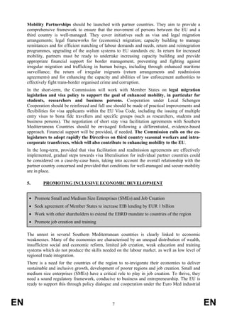 Mobility Partnerships should be launched with partner countries. They aim to provide a
     comprehensive framework to ensure that the movement of persons between the EU and a
     third country is well-managed. They cover initiatives such as visa and legal migration
     arrangements; legal frameworks for (economic) migration; capacity building to manage
     remittances and for efficient matching of labour demands and needs, return and reintegration
     programmes, upgrading of the asylum systems to EU standards etc. In return for increased
     mobility, partners must be ready to undertake increasing capacity building and provide
     appropriate financial support for border management, preventing and fighting against
     irregular migration and trafficking in human beings, including through enhanced maritime
     surveillance; the return of irregular migrants (return arrangements and readmission
     agreements) and for enhancing the capacity and abilities of law enforcement authorities to
     effectively fight trans-border organised crime and corruption.
     In the short-term, the Commission will work with Member States on legal migration
     legislation and visa policy to support the goal of enhanced mobility, in particular for
     students, researchers and business persons. Cooperation under Local Schengen
     Cooperation should be reinforced and full use should be made of practical improvements and
     flexibilities for visa applicants within the EU Visa Code, including the issuing of multiple
     entry visas to bona fide travellers and specific groups (such as researchers, students and
     business persons). The negotiation of short stay visa facilitation agreements with Southern
     Mediterranean Countries should be envisaged following a differentiated, evidence-based
     approach. Financial support will be provided, if needed. The Commission calls on the co-
     legislators to adopt rapidly the Directives on third country seasonal workers and intra-
     corporate transferees, which will also contribute to enhancing mobility to the EU.
     In the long-term, provided that visa facilitation and readmission agreements are effectively
     implemented, gradual steps towards visa liberalisation for individual partner countries could
     be considered on a case-by-case basis, taking into account the overall relationship with the
     partner country concerned and provided that conditions for well-managed and secure mobility
     are in place.

     5.      PROMOTING INCLUSIVE ECONOMIC DEVELOPMENT


      • Promote Small and Medium Size Enterprises (SMEs) and Job Creation
      • Seek agreement of Member States to increase EIB lending by EUR 1 billion
      • Work with other shareholders to extend the EBRD mandate to countries of the region
      • Promote job creation and training

     The unrest in several Southern Mediterranean countries is clearly linked to economic
     weaknesses. Many of the economies are characterised by an unequal distribution of wealth,
     insufficient social and economic reform, limited job creation, weak education and training
     systems which do not produce the skills needed on the labour market. as well as low level of
     regional trade integration.
     There is a need for the countries of the region to re-invigorate their economies to deliver
     sustainable and inclusive growth, development of poorer regions and job creation. Small and
     medium size enterprises (SMEs) have a critical role to play in job creation. To thrive, they
     need a sound regulatory framework, conducive to business and entrepreneurship. The EU is
     ready to support this through policy dialogue and cooperation under the Euro Med industrial



EN                                                7                                                  EN
 