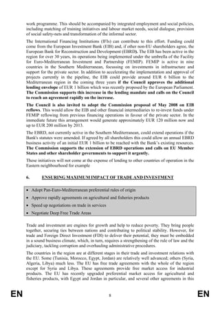 work programme. This should be accompanied by integrated employment and social policies,
     including matching of training initiatives and labour market needs, social dialogue, provision
     of social safety-nets and transformation of the informal sector.
     The International Financing Institutions (IFIs) can contribute to this effort. Funding could
     come from the European Investment Bank (EIB) and, if other non-EU shareholders agree, the
     European Bank for Reconstruction and Development (EBRD). The EIB has been active in the
     region for over 30 years, its operations being implemented under the umbrella of the Facility
     for Euro-Mediterranean Investment and Partnership (FEMIP). FEMIP is active in nine
     countries in the Southern Mediterranean, focussing on investments in infrastructure and
     support for the private sector. In addition to accelerating the implementation and approval of
     projects currently in the pipeline, the EIB could provide around EUR 6 billion to the
     Mediterranean region in the coming three years if the Council approves the additional
     lending envelope of EUR 1 billion which was recently proposed by the European Parliament.
     The Commission supports this increase in the lending mandate and calls on the Council
     to reach an agreement rapidly on the increase.
     The Council is also invited to adopt the Commission proposal of May 2008 on EIB
     reflows. This would allow the EIB and other financial intermediaries to re-invest funds under
     FEMIP reflowing from previous financing operations in favour of the private sector. In the
     immediate future this arrangement would generate approximately EUR 120 million now and
     up to EUR 200 million by 2013.
     The EBRD, not currently active in the Southern Mediterranean, could extend operations if the
     Bank's statutes were amended. If agreed by all shareholders this could allow an annual EBRD
     business activity of an initial EUR 1 billion to be reached with the Bank’s existing resources.
     The Commission supports the extension of EBRD operations and calls on EU Member
     States and other shareholder governments to support it urgently.
     These initiatives will not come at the expense of lending to other countries of operation in the
     Eastern neighbourhood for example

     6.      ENSURING MAXIMUM IMPACT OF TRADE AND INVESTMENT

     • Adopt Pan-Euro-Mediterranean preferential rules of origin
     • Approve rapidly agreements on agricultural and fisheries products
     • Speed up negotiations on trade in services
     • Negotiate Deep Free Trade Areas

     Trade and investment are engines for growth and help to reduce poverty. They bring people
     together, securing ties between nations and contributing to political stability. However, for
     trade and Foreign Direct Investment (FDI) to deliver their potential, they must be embedded
     in a sound business climate, which, in turn, requires a strengthening of the rule of law and the
     judiciary, tackling corruption and overhauling administrative procedures.
     The countries in the region are at different stages in their trade and investment relations with
     the EU. Some (Tunisia, Morocco, Egypt, Jordan) are relatively well advanced; others (Syria,
     Algeria, Libya) much less. The EU has free trade agreements with the whole of the region
     except for Syria and Libya. These agreements provide free market access for industrial
     products. The EU has recently upgraded preferential market access for agricultural and
     fisheries products, with Egypt and Jordan in particular, and several other agreements in this


EN                                                  8                                                   EN
 