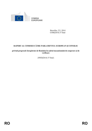 COMISIA
EUROPEANĂ

Bruxelles, 22.1.2014
COM(2014) 37 final

RAPORT AL COMISIEI CĂTRE PARLAMENTUL EUROPEAN ȘI CONSILIU
privind progresele înregistrate de România în cadrul mecanismului de cooperare și de
verificare
{SWD(2014) 37 final}

RO

RO

 