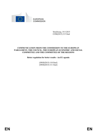 EN EN
EUROPEAN
COMMISSION
Strasbourg, 19.5.2015
COM(2015) 215 final
COMMUNICATION FROM THE COMMISSION TO THE EUROPEAN
PARLIAMENT, THE COUNCIL, THE EUROPEAN ECONOMIC AND SOCIAL
COMMITTEE AND THE COMMITTEE OF THE REGIONS
Better regulation for better results - An EU agenda
{SWD(2015) 110 final}
{SWD(2015) 111 final}
 