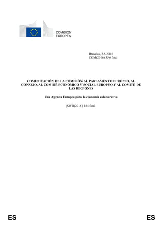 ES ES
COMISIÓN
EUROPEA
Bruselas, 2.6.2016
COM(2016) 356 final
COMUNICACIÓN DE LA COMISIÓN AL PARLAMENTO EUROPEO, AL
CONSEJO, AL COMITÉ ECONÓMICO Y SOCIAL EUROPEO Y AL COMITÉ DE
LAS REGIONES
Una Agenda Europea para la economía colaborativa
{SWD(2016) 184 final}
 