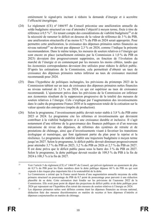 FR 10 FR
entièrement le signal-prix incitant à réduire la demande d’énergie et à accroître
l’efficacité énergétique.
(24) Le règlement (CE) nº 1466/97 du Conseil préconise une amélioration annuelle du
solde budgétaire structurel en vue d’atteindre l’objectif à moyen terme, fixée à titre de
référence à 0,5 %23
. En tenant compte des considérations de viabilité budgétaire24
et de
la nécessité de ramener le déficit en dessous de la valeur de référence de 3 % du PIB,
une amélioration structurelle d’au moins 0,7 % du PIB en 2024 serait appropriée. Pour
permettre cette amélioration, la croissance des dépenses primaires nettes financées au
niveau national25
ne devrait pas dépasser 2,3 % en 2024, comme l’indique la présente
recommandation. Dans le même temps, les mesures de soutien relatives à l’énergie qui
sont encore en place (actuellement estimées par la Commission à 1,0 % du PIB en
2023) devraient être progressivement supprimées, en fonction de l’évolution du
marché de l’énergie et en commençant par les mesures les moins ciblées, tandis que
les économies correspondantes devraient être utilisées pour réduire le déficit public.
D’après les estimations de la Commission, cela permettrait d’obtenir un taux de
croissance des dépenses primaires nettes inférieur au taux de croissance maximal
recommandé pour 2024.
(25) Dans l’hypothèse de politiques inchangées, les prévisions du printemps 2023 de la
Commission tablent sur un taux de croissance des dépenses primaires nettes financées
au niveau national de 3,1 % en 2024, ce qui est supérieur au taux de croissance
recommandé. L’ajustement prévu dans les prévisions de la Commission est inférieur
aux économies résultant de la suppression progressive de la totalité des mesures de
soutien relatives à l’énergie. Cela s’explique par l’augmentation des investissements
dans le cadre du programme France 2030 et la suppression totale de la cotisation sur la
valeur ajoutée des entreprises (impôts de production).
(26) Selon le programme, l’investissement public devrait rester stable à 3,8 % du PIB entre
2023 et 2024. Le programme cite les réformes et investissements qui devraient
contribuer à la viabilité budgétaire et à une croissance durable et inclusive. Il s’agit
notamment d’une réforme de la gouvernance des finances publiques et d’un nouveau
mécanisme de revue des dépenses, de réformes des systèmes de retraite et de
prestations de chômage, ainsi que d’investissements visant à favoriser les transitions
écologique et numérique, qui font également partie du plan pour la reprise et la
résilience. Le programme de stabilité établit une trajectoire budgétaire à moyen terme
jusqu’en 2027. Selon le programme, le déficit public devrait diminuer progressivement
pour atteindre 3,7 % du PIB en 2025, 3,2 % du PIB en 2026 et 2,7 % du PIB en 2027.
Il est donc prévu que le déficit public passe sous la barre des 3 % du PIB en 2027.
Selon le programme, la dette publique devrait reculer de 109,5 % du PIB à la fin de
2024 à 108,3 % à la fin de 2027.
23
Voir l’article 5 du règlement (CE) nº 1466/97 du Conseil, qui prévoit également un ajustement de plus
de 0,5 % du PIB pour les États membres dont la dette publique dépasse 60 % du PIB ou qui sont
exposés à des risques plus importants liés à la soutenabilité de la dette.
24
La Commission a estimé que la France aurait besoin d’une augmentation annuelle moyenne du solde
primaire structurel en pourcentage du PIB de 0,7 point de pourcentage pour parvenir à une réduction
plausible de sa dette. Cette estimation était fondée sur les prévisions de l’automne 2022 de la
Commission. Elle avait pour point de départ des projections de déficit public et de dette publique pour
2024 qui reposaient sur l’hypothèse d'un retrait des mesures de soutien relatives à l’énergie en 2024.
25
Les dépenses primaires nettes sont définies comme étant les dépenses financées au niveau national,
déduction faite des mesures discrétionnaires en matière de recettes et hors dépenses d’intérêts et
dépenses conjoncturelles en matière de chômage.
 
