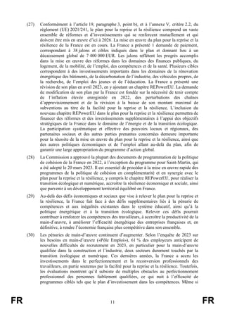 FR 11 FR
(27) Conformément à l’article 19, paragraphe 3, point b), et à l’annexe V, critère 2.2, du
règlement (UE) 2021/241, le plan pour la reprise et la résilience comprend un vaste
ensemble de réformes et d’investissements qui se renforcent mutuellement et qui
doivent être mis en œuvre d’ici à 2026. La mise en œuvre du plan pour la reprise et la
résilience de la France est en cours. La France a présenté 1 demande de paiement,
correspondant à 38 jalons et cibles indiqués dans le plan et donnant lieu à un
décaissement global de 7 400 000 EUR. Les jalons reflètent les progrès accomplis
dans la mise en œuvre des réformes dans les domaines des finances publiques, du
logement, de la mobilité, de l’emploi, des compétences et de la santé. Plusieurs cibles
correspondent à des investissements importants dans les domaines de la rénovation
énergétique des bâtiments, de la décarbonation de l’industrie, des véhicules propres, de
la recherche, de l’emploi des jeunes et de l’éducation. La France a présenté une
révision de son plan en avril 2023, en y ajoutant un chapitre REPowerEU. La demande
de modification de son plan par la France est fondée sur la nécessité de tenir compte
de l’inflation élevée enregistrée en 2022, des perturbations des chaînes
d’approvisionnement et de la révision à la baisse de son montant maximal de
subventions au titre de la facilité pour la reprise et la résilience. L’inclusion du
nouveau chapitre REPowerEU dans le plan pour la reprise et la résilience permettra de
financer des réformes et des investissements supplémentaires à l’appui des objectifs
stratégiques de la France dans le domaine de l’énergie et de la transition écologique.
La participation systématique et effective des pouvoirs locaux et régionaux, des
partenaires sociaux et des autres parties prenantes concernées demeure importante
pour la réussite de la mise en œuvre du plan pour la reprise et la résilience, ainsi que
des autres politiques économiques et de l’emploi allant au-delà du plan, afin de
garantir une large appropriation du programme d’action global.
(28) La Commission a approuvé la plupart des documents de programmation de la politique
de cohésion de la France en 2022, à l’exception du programme pour Saint-Martin, qui
a été adopté le 20 mars 2023. Il est essentiel de procéder à la mise en œuvre rapide des
programmes de la politique de cohésion en complémentarité et en synergie avec le
plan pour la reprise et la résilience, y compris le chapitre REPowerEU, pour réaliser la
transition écologique et numérique, accroître la résilience économique et sociale, ainsi
que parvenir à un développement territorial équilibré en France.
(29) Au-delà des défis économiques et sociaux que vise à relever le plan pour la reprise et
la résilience, la France fait face à des défis supplémentaires liés à la pénurie de
compétences et aux inégalités existantes dans le système éducatif, ainsi qu’à la
politique énergétique et à la transition écologique. Relever ces défis pourrait
contribuer à renforcer les compétences des travailleurs, à accroître la productivité de la
main-d’œuvre, à améliorer l’efficacité énergétique des entreprises françaises et, en
définitive, à rendre l’économie française plus compétitive dans son ensemble.
(30) Les pénuries de main-d’œuvre continuent d’augmenter. Selon l’enquête de 2023 sur
les besoins en main-d’œuvre («Pôle Emploi»), 61 % des employeurs anticipent de
nouvelles difficultés de recrutement en 2023, en particulier pour la main-d’œuvre
qualifiée dans la construction et l’industrie, deux secteurs durement touchés par la
transition écologique et numérique. Ces dernières années, la France a accru les
investissements dans le perfectionnement et la reconversion professionnels des
travailleurs, en partie soutenus par la facilité pour la reprise et la résilience. Toutefois,
les évaluations montrent qu’il subsiste de multiples obstacles au perfectionnement
professionnel des personnes faiblement qualifiées, ce qui nuit à l’efficacité de
programmes ciblés tels que le plan d’investissement dans les compétences. Même si
 