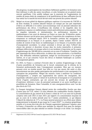 FR 12 FR
elle progresse, la participation des travailleurs faiblement qualifiés à la formation reste
bien inférieure à celle des autres travailleurs, et cette formation est en général moins
souvent qualifiante. Cela semble indiquer que la poursuite de l’augmentation du
nombre de jeunes dotés de compétences et de qualifications de base suffisantes lors de
leur entrée sur le marché du travail devrait rester une priorité du système éducatif.
(31) Malgré un niveau global de dépenses publiques supérieur à la moyenne de l’OCDE et
de bons résultats, le système éducatif français est marqué par une part importante
d’élèves en difficulté et le milieu socio-économique reste un puissant indicateur des
performances des élèves. L’insuffisance des résultats et les inégalités dans les
compétences acquises en mathématiques restent particulièrement préoccupantes. Selon
les enquêtes nationales et internationales, les performances moyennes en
mathématiques n’ont cessé de diminuer en France au cours des 30 dernières années.
Certaines mesures ont été prises pour améliorer l’acquisition des compétences de base,
notamment en renforçant depuis 2019 la formation continue des enseignants en
mathématiques et en français et en ajoutant, depuis l’année scolaire 2023/24, un
module de soutien d’une heure en mathématiques et en français à la première année
d’enseignement secondaire. Le projet consistant à diviser par deux l’effectif des
classes des premier et deuxième niveaux dans les écoles maternelles et primaires
publiques défavorisées est presque achevé et son incidence à long terme sur les acquis
d’apprentissage des 300 000 élèves concernés est en cours d’évaluation. Toutefois, une
part importante des élèves défavorisés, en dehors des zones prioritaires, n’en bénéficie
pas. Des difficultés subsistent également, malgré les investissements et les progrès
réalisés, en ce qui concerne l’accès des élèves et étudiants handicapés au système
d’enseignement général.
(32) En 2022, la France a continué d’investir dans le système d’apprentissage et dans
d’autres possibilités de formation par le travail, notamment par la réforme de la
formation professionnelle dans l’enseignement secondaire. Bien que ces mesures
puissent avoir un résultat positif, leur effet ne s’est pas encore fait sentir et elles
nécessiteraient une plus grande participation des professionnels et des enseignants à la
conception des programmes. Malgré des mesures visant à améliorer les conditions
d’enseignement, y compris une augmentation des salaires des enseignants, des
inquiétudes subsistent quant à l’attrait de la profession d’enseignant et à la proportion
élevée d’agents contractuels, qui ont souvent des niveaux de qualification et
d’expérience inférieurs à ceux du personnel permanent et un accès insuffisant aux
possibilités de formation. Dans l’ensemble, le ratio enseignants/élèves reste l’un des
plus élevés de l’UE.
(33) Le bouquet énergétique français dépend moins des combustibles fossiles que dans
d’autres pays de l’UE, même s’il reste tributaire des combustibles fossiles importés.
La consommation de gaz naturel de la France a chuté de 16 % au cours de la période
comprise entre août 2022 et mars 2023, par rapport à la consommation moyenne de
gaz au cours de la même période pour les 5 années précédentes, ce qui dépasse
l’objectif de réduction de 15 %. La France pourrait poursuivre ses efforts pour réduire
temporairement la demande de gaz jusqu’au 31 mars 202426
. La situation géopolitique
actuelle et le niveau élevé des prix de l’énergie augmentent également l’urgence, pour
la France, d’intensifier ses efforts pour atteindre les objectifs fixés pour les énergies
renouvelables dans son plan national en matière d’énergie et de climat. Les énergies
26
Règlement (UE) 2022/1369 du Conseil et règlement (UE) 2023/706 du Conseil.
 