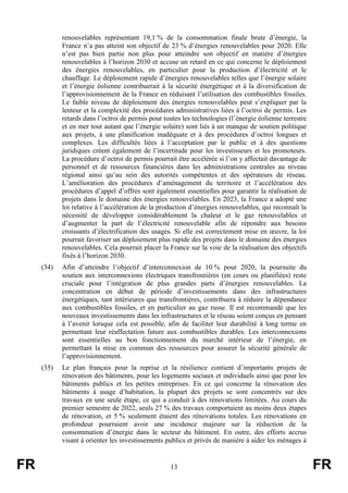 FR 13 FR
renouvelables représentant 19,1 % de la consommation finale brute d’énergie, la
France n’a pas atteint son objectif de 23 % d’énergies renouvelables pour 2020. Elle
n’est pas bien partie non plus pour atteindre son objectif en matière d’énergies
renouvelables à l’horizon 2030 et accuse un retard en ce qui concerne le déploiement
des énergies renouvelables, en particulier pour la production d’électricité et le
chauffage. Le déploiement rapide d’énergies renouvelables telles que l’énergie solaire
et l’énergie éolienne contribuerait à la sécurité énergétique et à la diversification de
l’approvisionnement de la France en réduisant l’utilisation des combustibles fossiles.
Le faible niveau de déploiement des énergies renouvelables peut s’expliquer par la
lenteur et la complexité des procédures administratives liées à l’octroi de permis. Les
retards dans l’octroi de permis pour toutes les technologies (l’énergie éolienne terrestre
et en mer tout autant que l’énergie solaire) sont liés à un manque de soutien politique
aux projets, à une planification inadéquate et à des procédures d’octroi longues et
complexes. Les difficultés liées à l’acceptation par le public et à des questions
juridiques créent également de l’incertitude pour les investisseurs et les promoteurs.
La procédure d’octroi de permis pourrait être accélérée si l’on y affectait davantage de
personnel et de ressources financières dans les administrations centrales au niveau
régional ainsi qu’au sein des autorités compétentes et des opérateurs de réseau.
L’amélioration des procédures d’aménagement du territoire et l’accélération des
procédures d’appel d’offres sont également essentielles pour garantir la réalisation de
projets dans le domaine des énergies renouvelables. En 2023, la France a adopté une
loi relative à l’accélération de la production d’énergies renouvelables, qui reconnaît la
nécessité de développer considérablement la chaleur et le gaz renouvelables et
d’augmenter la part de l’électricité renouvelable afin de répondre aux besoins
croissants d’électrification des usages. Si elle est correctement mise en œuvre, la loi
pourrait favoriser un déploiement plus rapide des projets dans le domaine des énergies
renouvelables. Cela pourrait placer la France sur la voie de la réalisation des objectifs
fixés à l’horizon 2030.
(34) Afin d’atteindre l’objectif d’interconnexion de 10 % pour 2020, la poursuite du
soutien aux interconnexions électriques transfrontières (en cours ou planifiées) reste
cruciale pour l’intégration de plus grandes parts d’énergies renouvelables. La
concentration en début de période d’investissements dans des infrastructures
énergétiques, tant intérieures que transfrontières, contribuera à réduire la dépendance
aux combustibles fossiles, et en particulier au gaz russe. Il est recommandé que les
nouveaux investissements dans les infrastructures et le réseau soient conçus en pensant
à l’avenir lorsque cela est possible, afin de faciliter leur durabilité à long terme en
permettant leur réaffectation future aux combustibles durables. Les interconnexions
sont essentielles au bon fonctionnement du marché intérieur de l’énergie, en
permettant la mise en commun des ressources pour assurer la sécurité générale de
l’approvisionnement.
(35) Le plan français pour la reprise et la résilience contient d’importants projets de
rénovation des bâtiments, pour les logements sociaux et individuels ainsi que pour les
bâtiments publics et les petites entreprises. En ce qui concerne la rénovation des
bâtiments à usage d’habitation, la plupart des projets se sont concentrés sur des
travaux en une seule étape, ce qui a conduit à des rénovations limitées. Au cours du
premier semestre de 2022, seuls 27 % des travaux comportaient au moins deux étapes
de rénovation, et 5 % seulement étaient des rénovations totales. Les rénovations en
profondeur pourraient avoir une incidence majeure sur la réduction de la
consommation d’énergie dans le secteur du bâtiment. En outre, des efforts accrus
visant à orienter les investissements publics et privés de manière à aider les ménages à
 
