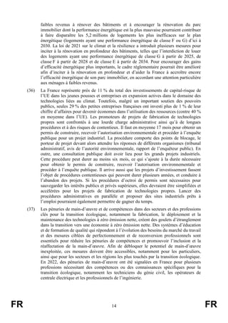 FR 14 FR
faibles revenus à rénover des bâtiments et à encourager la rénovation du parc
immobilier dont la performance énergétique est la plus mauvaise pourraient contribuer
à faire disparaître les 5,2 millions de logements les plus inefficaces sur le plan
énergétique (logements ayant une performance énergétique de classe F ou G) d’ici à
2030. La loi de 2021 sur le climat et la résilience a introduit plusieurs mesures pour
inciter à la rénovation en profondeur des bâtiments, telles que l’interdiction de louer
des logements ayant une performance énergétique de classe G à partir de 2025, de
classe F à partir de 2028 et de classe E à partir de 2034. Pour encourager des gains
d’efficacité énergétique plus importants, le cadre réglementaire pourrait être amélioré
afin d’inciter à la rénovation en profondeur et d’aider la France à accroître encore
l’efficacité énergétique de son parc immobilier, en accordant une attention particulière
aux ménages à faibles revenus.
(36) La France représente près de 11 % du total des investissements de capital-risque de
l’UE dans les jeunes pousses et entreprises en expansion actives dans le domaine des
technologies liées au climat. Toutefois, malgré un important soutien des pouvoirs
publics, seules 29 % des petites entreprises françaises ont investi plus de 1 % de leur
chiffre d’affaires pour devenir économes dans l’utilisation des ressources (contre 40 %
en moyenne dans l’UE). Les promoteurs de projets de fabrication de technologies
propres sont confrontés à une lourde charge administrative ainsi qu’à de longues
procédures et à des risques de contentieux. Il faut en moyenne 17 mois pour obtenir un
permis de construire, recevoir l’autorisation environnementale et procéder à l’enquête
publique pour un projet industriel. La procédure comporte des points de blocage, le
porteur de projet devant alors attendre les réponses de différents organismes (tribunal
administratif, avis de l’autorité environnementale, rapport de l’enquêteur public). En
outre, une consultation publique doit avoir lieu pour les grands projets industriels.
Cette procédure peut durer au moins six mois, ce qui s’ajoute à la durée nécessaire
pour obtenir le permis de construire, recevoir l’autorisation environnementale et
procéder à l’enquête publique. Il arrive aussi que les projets d’investissement fassent
l’objet de procédures contentieuses qui peuvent durer plusieurs années, et conduire à
l’abandon des projets. Si les procédures d’octroi de permis sont nécessaires pour
sauvegarder les intérêts publics et privés supérieurs, elles devraient être simplifiées et
accélérées pour les projets de fabrication de technologies propres. Lancer des
procédures administratives en parallèle et proposer des sites industriels prêts à
l’emploi pourraient également permettre de gagner du temps.
(37) Les pénuries de main-d’œuvre et de compétences dans des secteurs et des professions
clés pour la transition écologique, notamment la fabrication, le déploiement et la
maintenance des technologies à zéro émission nette, créent des goulets d’étranglement
dans la transition vers une économie à zéro émission nette. Des systèmes d’éducation
et de formation de qualité qui répondent à l’évolution des besoins du marché du travail
et des mesures ciblées de perfectionnement et de reconversion professionnels sont
essentiels pour réduire les pénuries de compétences et promouvoir l’inclusion et la
réaffectation de la main-d’œuvre. Afin de débloquer le potentiel de main-d’œuvre
inexploitée, ces mesures doivent être accessibles, notamment pour les particuliers,
ainsi que pour les secteurs et les régions les plus touchés par la transition écologique.
En 2022, des pénuries de main-d’œuvre ont été signalées en France pour plusieurs
professions nécessitant des compétences ou des connaissances spécifiques pour la
transition écologique, notamment les techniciens du génie civil, les opérateurs de
centrale électrique et les professionnels de l’ingénierie.
 