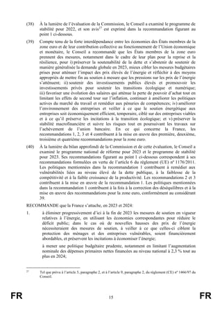 FR 15 FR
(38) À la lumière de l’évaluation de la Commission, le Conseil a examiné le programme de
stabilité pour 2022, et son avis27
est exprimé dans la recommandation figurant au
point 1 ci-dessous.
(39) Compte tenu de la forte interdépendance entre les économies des États membres de la
zone euro et de leur contribution collective au fonctionnement de l’Union économique
et monétaire, le Conseil a recommandé que les États membres de la zone euro
prennent des mesures, notamment dans le cadre de leur plan pour la reprise et la
résilience, pour i) préserver la soutenabilité de la dette et s’abstenir de soutenir de
manière généralisée la demande globale en 2023, mieux cibler les mesures budgétaires
prises pour atténuer l’impact des prix élevés de l’énergie et réfléchir à des moyens
appropriés de mettre fin au soutien à mesure que les pressions sur les prix de l’énergie
s’atténuent; ii) soutenir des investissements publics élevés et promouvoir les
investissements privés pour soutenir les transitions écologique et numérique;
iii) favoriser une évolution des salaires qui atténue la perte de pouvoir d’achat tout en
limitant les effets de second tour sur l’inflation, continuer à améliorer les politiques
actives du marché du travail et remédier aux pénuries de compétences; iv) améliorer
l’environnement des entreprises et veiller à ce que le soutien énergétique aux
entreprises soit économiquement efficient, temporaire, ciblé sur des entreprises viables
et à ce qu’il préserve les incitations à la transition écologique; et v) préserver la
stabilité macrofinancière et suivre les risques tout en poursuivant les travaux sur
l’achèvement de l’union bancaire. En ce qui concerne la France, les
recommandations 1, 2, 3 et 4 contribuent à la mise en œuvre des première, deuxième,
troisième et quatrième recommandations pour la zone euro.
(40) À la lumière du bilan approfondi de la Commission et de cette évaluation, le Conseil a
examiné le programme national de réforme pour 2023 et le programme de stabilité
pour 2023. Ses recommandations figurant au point 1 ci-dessous correspondent à ses
recommandations formulées en vertu de l’article 6 du règlement (UE) nº 1176/2011.
Les politiques mentionnées dans la recommandation 1 contribuent à remédier aux
vulnérabilités liées au niveau élevé de la dette publique, à la faiblesse de la
compétitivité et à la faible croissance de la productivité. Les recommandations 2 et 3
contribuent à la mise en œuvre de la recommandation 1. Les politiques mentionnées
dans la recommandation 1 contribuent à la fois à la correction des déséquilibres et à la
mise en œuvre des recommandations pour la zone euro, conformément au considérant
39.
RECOMMANDE que la France s’attache, en 2023 et 2024:
1. à éliminer progressivement d’ici à la fin de 2023 les mesures de soutien en vigueur
relatives à l’énergie, en utilisant les économies correspondantes pour réduire le
déficit public; dans le cas où de nouvelles hausses des prix de l’énergie
nécessiteraient des mesures de soutien, à veiller à ce que celles-ci ciblent la
protection des ménages et des entreprises vulnérables, soient financièrement
abordables, et préservent les incitations à économiser l’énergie;
à mener une politique budgétaire prudente, notamment en limitant l’augmentation
nominale des dépenses primaires nettes financées au niveau national à 2,3 % tout au
plus en 2024;
27
Tel que prévu à l’article 5, paragraphe 2, et à l’article 9, paragraphe 2, du règlement (CE) nº 1466/97 du
Conseil.
 