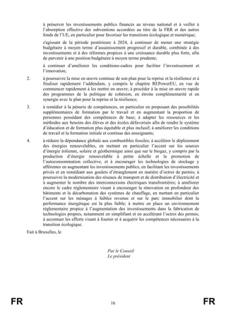 FR 16 FR
à préserver les investissements publics financés au niveau national et à veiller à
l’absorption effective des subventions accordées au titre de la FRR et des autres
fonds de l’UE, en particulier pour favoriser les transitions écologique et numérique;
s'agissant de la période postérieure à 2024, à continuer de mener une stratégie
budgétaire à moyen terme d’assainissement progressif et durable, combinée à des
investissements et à des réformes propices à une croissance durable plus forte, afin
de parvenir à une position budgétaire à moyen terme prudente;
à continuer d’améliorer les conditions-cadres pour faciliter l’investissement et
l’innovation;
2. à poursuivre la mise en œuvre continue de son plan pour la reprise et la résilience et à
finaliser rapidement l’addendum, y compris le chapitre REPowerEU, en vue de
commencer rapidement à les mettre en œuvre; à procéder à la mise en œuvre rapide
des programmes de la politique de cohésion, en étroite complémentarité et en
synergie avec le plan pour la reprise et la résilience;
3. à remédier à la pénurie de compétences, en particulier en proposant des possibilités
supplémentaires de formation par le travail et en augmentant la proportion de
personnes possédant des compétences de base; à adapter les ressources et les
méthodes aux besoins des élèves et des écoles défavorisés afin de rendre le système
d’éducation et de formation plus équitable et plus inclusif; à améliorer les conditions
de travail et la formation initiale et continue des enseignants;
4. à réduire la dépendance globale aux combustibles fossiles; à accélérer le déploiement
des énergies renouvelables, en mettant en particulier l’accent sur les sources
d’énergie éolienne, solaire et géothermique ainsi que sur le biogaz, y compris par la
production d’énergie renouvelable à petite échelle et la promotion de
l’autoconsommation collective, et à encourager les technologies de stockage y
afférentes en augmentant les investissements publics, en facilitant les investissements
privés et en remédiant aux goulets d’étranglement en matière d’octroi de permis; à
poursuivre la modernisation des réseaux de transport et de distribution d’électricité et
à augmenter le nombre des interconnexions électriques transfrontières; à améliorer
encore le cadre réglementaire visant à encourager la rénovation en profondeur des
bâtiments et la décarbonation des systèmes de chauffage, en mettant en particulier
l’accent sur les ménages à faibles revenus et sur le parc immobilier dont la
performance énergétique est la plus faible; à mettre en place un environnement
réglementaire propice à l’augmentation des investissements dans la fabrication de
technologies propres, notamment en simplifiant et en accélérant l’octroi des permis;
à accentuer les efforts visant à fournir et à acquérir les compétences nécessaires à la
transition écologique.
Fait à Bruxelles, le
Par le Conseil
Le président
 