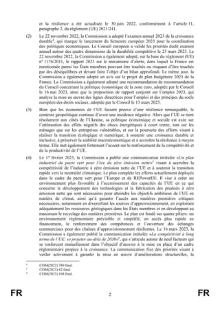 FR 2 FR
et la résilience a été actualisée le 30 juin 2022, conformément à l’article 11,
paragraphe 2, du règlement (UE) 2021/241.
(2) Le 22 novembre 2022, la Commission a adopté l’examen annuel 2023 de la croissance
durable4
, qui marque le lancement du Semestre européen 2023 pour la coordination
des politiques économiques. Le Conseil européen a validé les priorités dudit examen
annuel autour des quatre dimensions de la durabilité compétitive le 23 mars 2023. Le
22 novembre 2022, la Commission a également adopté, sur la base du règlement (UE)
nº 1176/2011, le rapport 2023 sur le mécanisme d’alerte, dans lequel la France est
mentionnée parmi les États membres pouvant être touchés ou risquant d’être touchés
par des déséquilibres et devant faire l’objet d’un bilan approfondi. Le même jour, la
Commission a également adopté un avis sur le projet de plan budgétaire 2023 de la
France. La Commission a également adopté une recommandation de recommandation
du Conseil concernant la politique économique de la zone euro, adoptée par le Conseil
le 16 mai 2023, ainsi que la proposition de rapport conjoint sur l’emploi 2023, qui
analyse la mise en œuvre des lignes directrices pour l’emploi et des principes du socle
européen des droits sociaux, adoptée par le Conseil le 13 mars 2023.
(3) Bien que les économies de l’UE fassent preuve d’une résilience remarquable, le
contexte géopolitique continue d’avoir une incidence négative. Alors que l’UE se tient
résolument aux côtés de l’Ukraine, sa politique économique et sociale est axée sur
l’atténuation des effets négatifs des chocs énergétiques à court terme, tant sur les
ménages que sur les entreprises vulnérables, et sur la poursuite des efforts visant à
réaliser la transition écologique et numérique, à soutenir une croissance durable et
inclusive, à préserver la stabilité macroéconomique et à accroître la résilience à moyen
terme. Elle met également fortement l’accent sur le renforcement de la compétitivité et
de la productivité de l’UE.
(4) Le 1er
février 2023, la Commission a publié une communication intitulée «Un plan
industriel du pacte vert pour l’ère du zéro émission nette»5
visant à accroître la
compétitivité de l’industrie à zéro émission nette de l’UE et à soutenir la transition
rapide vers la neutralité climatique. Le plan complète les efforts actuellement déployés
dans le cadre du pacte vert pour l’Europe et de REPowerEU. Il vise à créer un
environnement plus favorable à l’accroissement des capacités de l’UE en ce qui
concerne le développement des technologies et la fabrication des produits à zéro
émission nette qui sont nécessaires pour atteindre les objectifs ambitieux de l’UE en
matière de climat, ainsi qu’à garantir l’accès aux matières premières critiques
nécessaires, notamment en diversifiant les sources d’approvisionnement, en exploitant
adéquatement les ressources géologiques dans les États membres et en développant au
maximum le recyclage des matières premières. Le plan est fondé sur quatre piliers: un
environnement réglementaire prévisible et simplifié, un accès plus rapide au
financement, le renforcement des compétences et l’ouverture des échanges
commerciaux pour des chaînes d’approvisionnement résilientes. Le 16 mars 2023, la
Commission a également publié la communication intitulée «La compétitivité à long
terme de l’UE: se projeter au-delà de 2030»6
, qui s’articule autour de neuf facteurs qui
se renforcent mutuellement dans l’objectif d’œuvrer à la mise en place d’un cadre
réglementaire propice à la croissance. La communication fixe des priorités visant à
veiller activement à garantir la mise en œuvre d’améliorations structurelles, la
4
COM(2022) 780 final.
5
COM(2023) 62 final.
6
COM(2023) 168 final.
 