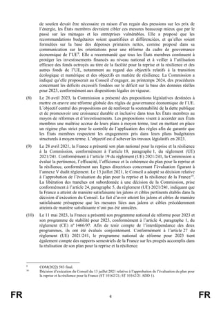 FR 4 FR
de soutien devait être nécessaire en raison d’un regain des pressions sur les prix de
l’énergie, les États membres devraient cibler ces mesures beaucoup mieux que par le
passé sur les ménages et les entreprises vulnérables. Elle a proposé que les
recommandations budgétaires soient quantifiées et différenciées, et qu’elles soient
formulées sur la base des dépenses primaires nettes, comme proposé dans sa
communication sur les orientations pour une réforme du cadre de gouvernance
économique de l’UE9
. Elle a recommandé que tous les États membres continuent à
protéger les investissements financés au niveau national et à veiller à l’utilisation
efficace des fonds octroyés au titre de la facilité pour la reprise et la résilience et des
autres fonds de l’UE, notamment au regard des objectifs relatifs à la transition
écologique et numérique et des objectifs en matière de résilience. La Commission a
indiqué qu’elle proposerait au Conseil d’engager, au printemps 2024, des procédures
concernant les déficits excessifs fondées sur le déficit sur la base des données réelles
pour 2023, conformément aux dispositions légales en vigueur.
(8) Le 26 avril 2023, la Commission a présenté des propositions législatives destinées à
mettre en œuvre une réforme globale des règles de gouvernance économique de l’UE.
L’objectif central des propositions est de renforcer la soutenabilité de la dette publique
et de promouvoir une croissance durable et inclusive dans tous les États membres au
moyen de réformes et d’investissements. Les propositions visent à accorder aux États
membres une maîtrise accrue de leurs plans à moyen terme, tout en mettant en place
un régime plus strict pour le contrôle de l’application des règles afin de garantir que
les États membres respectent les engagements pris dans leurs plans budgétaires
structurels à moyen terme. L’objectif est d’achever les travaux législatifs en 2023.
(9) Le 28 avril 2021, la France a présenté son plan national pour la reprise et la résilience
à la Commission, conformément à l’article 18, paragraphe 1, du règlement (UE)
2021/241. Conformément à l’article 19 du règlement (UE) 2021/241, la Commission a
évalué la pertinence, l’efficacité, l’efficience et la cohérence du plan pour la reprise et
la résilience, conformément aux lignes directrices concernant l’évaluation figurant à
l’annexe V dudit règlement. Le 13 juillet 2021, le Conseil a adopté sa décision relative
à l’approbation de l’évaluation du plan pour la reprise et la résilience de la France10
.
La libération des tranches est subordonnée à une décision de la Commission, prise
conformément à l’article 24, paragraphe 5, du règlement (UE) 2021/241, indiquant que
la France a atteint de manière satisfaisante les jalons et cibles pertinents établis dans la
décision d’exécution du Conseil. Le fait d’avoir atteint les jalons et cibles de manière
satisfaisante présuppose que les mesures liées aux jalons et cibles précédemment
atteints de manière satisfaisante n’ont pas été annulées.
(10) Le 11 mai 2023, la France a présenté son programme national de réforme pour 2023 et
son programme de stabilité pour 2023, conformément à l’article 4, paragraphe 1, du
règlement (CE) nº 1466/97. Afin de tenir compte de l’interdépendance des deux
programmes, ils ont été évalués conjointement. Conformément à l’article 27 du
règlement (UE) 2021/241, le programme national de réforme pour 2023 tient
également compte des rapports semestriels de la France sur les progrès accomplis dans
la réalisation de son plan pour la reprise et la résilience.
9
COM(2022) 583 final.
10
Décision d’exécution du Conseil du 13 juillet 2021 relative à l’approbation de l’évaluation du plan pour
la reprise et la résilience pour la France (ST 10162/21; ST 10162/21 ADD 1).
 